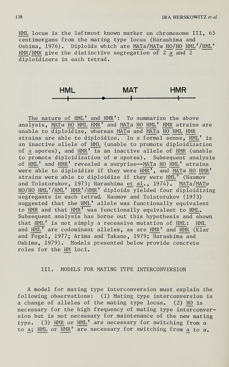 138 IRA HERSKOWITZ et al. HML locus is the leftmost known marker on chromosome III, 65 centimorgans from the mating type locus (Harashima and Oshima, 1976). Diploids which are MATa/MATa HO/HO HML'/HML' HMR/HMR give the distinctive segregation of 2 ^ and 2 diploidizers in each tetrad. HML MAT HMR 1 1 1 The nature of HML' and HMR': To summarize the above analysis, MATot HO HML HMR' and MAT a HO HML' HMR strains are unable to diploidize, whereas MATa and MATa HO HML HMR strains are able to diploidize. In a formal sense, HML' is an inactive allele of HML (unable to promote diploidization of a. spores) , and HMR' is an inactive allele of HMR (unable to promote diploidization of a spores). Subsequent analysis of HML' and HMR' revealed a surprise—MATa HO HML' strains were able to diploidize if they were HMR', and MATa HO HMR' strains were able to diploidize if they were HML' (Naumov and Tolstorukov, 1973; Harashima al., 1974). MATa/MATa HO/HO HML'/HML' HMR'/HMR' diploids yielded four diploidizing segregants in each tetrad. Naumov and Tolstorukov (1973) suggested that the HML' allele was functionally equivalent to HMR and that HMR' was functionally equivalent to HML. Subsequent analysis has borne out this hypothesis and shown that HML' is not simply a recessive mutation of HML; HML and HML' are codominant alleles, as are HMR' and HMR (Klar and Fogel, 1977; Arima and Takano, 1979; Harashima and Oshima, 1979). Models presented below provide concrete roles for the HM loci. III. MODELS FOR MATING TYPE INTERCONVERSION A model for mating type interconversion must explain the following observations: (1) Mating type interconversion is a change of alleles of the mating type locus. (2) ^ is necessary for the high frequency of mating type interconver¬ sion but is not necessary for maintenance of the new mating type. (3) HMR or HML' are necessary for switching from a to a; HML or HMR' are necessary for switching from a to a.