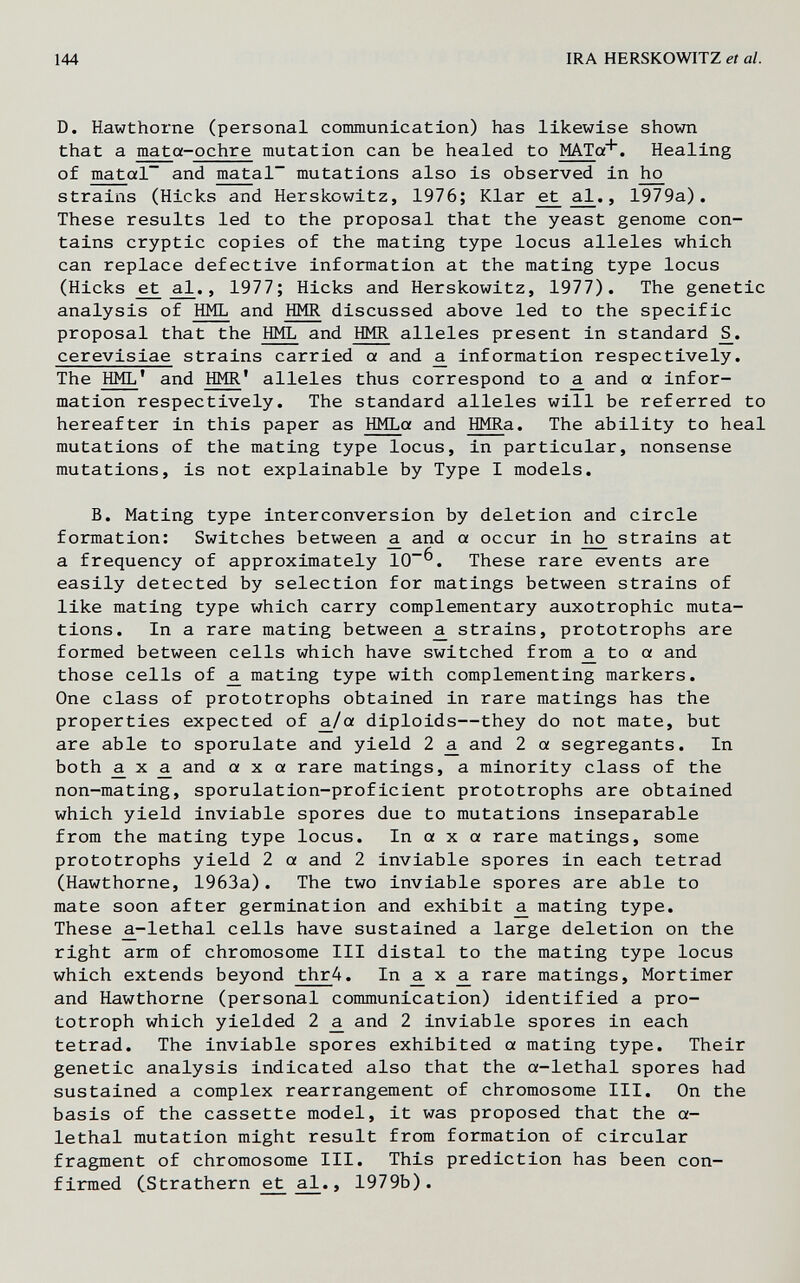 144 IRA HERSKOWITZ et al. D. Hawthorne (personal conmunication) has likewise shown that a mata-ochre mutation can be healed to MATa*« Healing of matal~ and matal mutations also is observed in strains (Hicks and Herskowitz, 1976; Klar ^ , 1979a). These results led to the proposal that the yeast genome con¬ tains cryptic copies of the mating type locus alleles which can replace defective information at the mating type locus (Hicks a^,, 1977; Hicks and Herskowitz, 1977). The genetic analysis of HML and HMR discussed above led to the specific proposal that the HML and HMR alleles present in standard cerevisiae strains carried a and ^ information respectively. The HML' and HMR' alleles thus correspond to a, and a infor¬ mation respectively. The standard alleles will be referred to hereafter in this paper as HMLa and HMRa. The ability to heal mutations of the mating type locus, in particular, nonsense mutations, is not explainable by Type I models. B. Mating type interconversion by deletion and circle formation: Switches between ^ and a occur in strains at a frequency of approximately 10^. These rare events are easily detected by selection for matings between strains of like mating type which carry complementary auxotrophic muta¬ tions. In a rare mating between ^ strains, prototrophs are formed between cells which have switched from ^ to a and those cells of ^ mating type with complementing markers. One class of prototrophs obtained in rare matings has the properties expected of ^/a diploids—they do not mate, but are able to sporulate and yield 2 ^ and 2 a segregante. In both ^ X ^ and axa rare matings, a minority class of the non-mating, sporulation-proficient prototrophs are obtained which yield inviable spores due to mutations inseparable from the mating type locus. In a x a rare matings, some prototrophs yield 2 a and 2 inviable spores in each tetrad (Hawthorne, 1963a). The two inviable spores are able to mate soon after germination and exhibit mating type. These a.-lethal cells have sustained a large deletion on the right arm of chromosome III distal to the mating type locus which extends beyond thr4. In ^ x ^ rare matings, Mortimer and Hawthorne (personal communication) identified a pro- totroph which yielded 2 ^ and 2 inviable spores in each tetrad. The inviable spores exhibited a mating type. Their genetic analysis indicated also that the a-lethal spores had sustained a complex rearrangement of chromosome III. On the basis of the cassette model, it was proposed that the a- lethal mutation might result from formation of circular fragment of chromosome III. This prediction has been con¬ firmed CStrathern et ^., 1979b).