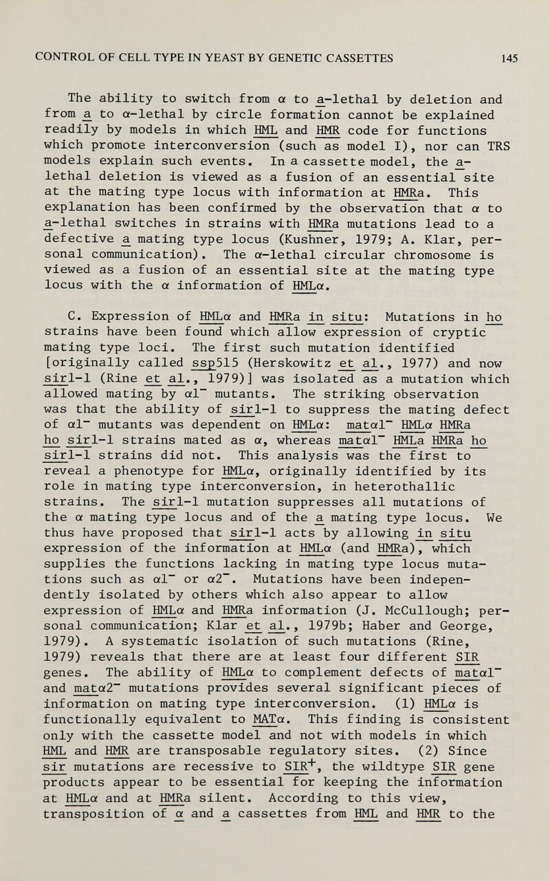 CONTROL OF CELL TYPE IN YEAST BY GENETIC CASSETTES 145 The ability to switch from a to £-lethal by deletion and from a_ to a-lethal by circle formation cannot be explained readily by models in which HML and HMR code for functions which promote interconversion (such as model I), nor can TRS models explain such events. In a cassette model, the lethal deletion is viewed as a fusion of an essential site at the mating type locus with information at HMRa. This explanation has been confirmed by the observation that a to ^-lethal switches in strains with HMRa mutations lead to a defective a. mating type locus (Kushner, 1979; A. Klar, per¬ sonal communication). The a-lethal circular chromosome is viewed as a fusion of an essential site at the mating type locus with the a information of HMLa. C. Expression of HMLa and HMRa in situ ; Mutations in 1ю strains have been found which allow expression of cryptic mating type loci. The first such mutation identified [originally called ssp515 (Herskowitz ^¿1., 1977) and now sirl-1 (Rine e^ aJ., 1979)] was isolated as a mutation which allowed mating by al~ mutants. The striking observation was that the ability of sirl-1 to suppress the mating defect of al~ mutants was dependent on HMLa; matal~ HMLa HMRa ho sirl-1 strains mated as a, whereas matal~ lìMLa HMRa ho sirl-1 strains did not. This analysis was the first to reveal a phenotype for HMLa, originally identified by its role in mating type interconversion, in heterothallic strains. The sirl-1 mutation suppresses all mutations of the a mating type locus and of the a. mating type locus. We thus have proposed that sirl-1 acts by allowing 1дг situ expression of the information at HMLa (and HMRa), which supplies the functions lacking in mating type locus muta¬ tions such as al~ or a2~. Mutations have been indepen¬ dently isolated by others which also appear to allow expression of HMLa and HMRa information (J. McCullough; per¬ sonal communication; Klar ^ , 1979b; Haber and George, 1979). A systematic isolation of such mutations (Rine, 1979) reveals that there are at least four different SIR genes. The ability of HMLa to complement defects of matal~ and mata2~ mutations provides several significant pieces of information on mating type interconversion. (1) HMLa is functionally equivalent to MATa. This finding is consistent only with the cassette model and not with models in which HML and HMR are transposable regulatory sites. (2) Since sir mutations are recessive to SIR*, the wildtype SIR gene products appear to be essential for keeping the information at HMLa and at HMRa silent. According to this view, transposition of a and a cassettes from HML and HMR to the
