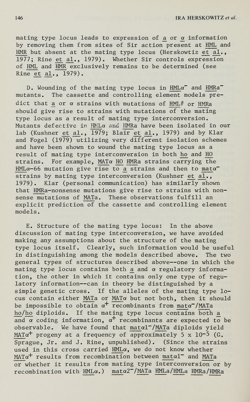 146 IRA HERSKOWITZ et al. mating type locus leads to expression of a. or oí information by removing them from sites of Sir action present at HML and HMR but absent at the mating type locus (Herskowtiz ^ a^., 1977; Rine et al., 1979). Whether Sir controls expression of HML and HMR exclusively remains to be determined (see Rine ^ , 1979) . D. Wounding of the mating type locus in HMLa~ and HMRa~ mutants. The cassette and controlling element models pre¬ dict that ^ or a strains with mutations of HML# or HMRa should give rise to strains with mutations of the mating type locus as a result of mating type interconversion. Mutants defective in HMLa and IMRa have been isolated in our lab (Kushner ^ £l., 1979; Blair e^ £l., 1979) and by Klar and Fogel (1979) utilizing very different isolation schemes and have been shown to wound the mating type locus as a result of mating type interconversion in both 1ю and HO strains. For example, MATa HO HMRa strains carrying the HMLa-66 mutation give rise to a strains and then to mata strains by mating type interconversion (Kushner e^ al., 1979). Klar (personal communication) has similarly shown that HMRa-nonsense mutations give rise to strains with non¬ sense mutations of MATa. These observations fulfill an explicit prediction of the cassette and controlling element models. E. Structure of the mating type locus: In the above discussion of mating type interconversion, we have avoided making any assumptions about the structure of the mating type locus itself. Clearly, such information would be useful in distinguishing among the models described above. The two general types of structures described above—one in which the mating type locus contains both ¿ and a regulatory informa¬ tion, the other in which it contains only one type of regu¬ latory information—can in theory be distinguished by a simple genetic cross. If the alleles of the mating type lo¬ cus contain either MATa or MATa but not both, then it should be impossible to obtain a^ recombinants from mata~/MATa ho/ho diploids. If the mating type locus contains both ^ and a coding information, a^ recombinants are expected to be observable. We have found that matal~/MATa diploids yield MATa* progeny at a frequency of approximately 5 x 10~5 (G. Sprague, Jr. and J. Rine, unpublished). (Since the strains used in this cross carried HMLa, we do not know whether MATg-^ results from recombination between matal~ and MATa or whether it results from mating type interconversion or by recombination with HMLa.) mata2~/MATa HMLa/HMLa HMRa/HMRa