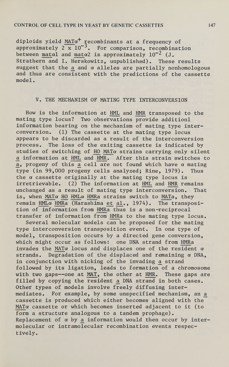 CONTROL OF CELL TYPE IN YEAST BY GENETIC CASSETTES 147 diploids yield MATa^ recombinants at a frequency of approximately 2 x 10^. For comparison, recombination between matal and mata2 is approximately 10^ (J. Strathern and I. Herskowitz, unpublished). These results suggest that the ^ and a alleles are partially nonhomologous and thus are consistent with the predictions of the cassette model. V. THE MECHANISM OF MATING TYPE INTERCONVERSION How is the information at HML and HMR transposed to the mating type locus? Two observations provide additionl information bearing on the mechanism of mating type inter- conversion. (1) The cassette at the mating type locus appears to be discarded as a result of the interconversion process. The loss of the exiting cassette is indicated by studies of switching of 1Ю MATa strains carrying only silent ^ information at HML and HMR. After this strain switches to a., progeny of this a. cell are not found which have a mating type (in 99,000 progeny cells analyzed; Rine, 1979). Thus the a cassette originally at the mating type locus is irretrievable. (2) The information at HML and HMR remains unchanged as a result of mating type interconversion. That is, when MATa HO HMLa HMRa strains switch to MATa, they remain HMLa HMRa (Harashima et al., 1974). The transposi¬ tion of information from HMRa thus is a non-reciprocal transfer of information from HMRa to the mating type locus. Several molecular models can be proposed for the mating type interconversion transposition event. In one type of model, transposition occurs by a directed gene conversion, which might occur as follows: one DNA strand from HMRa invades the MATa locus and displaces one of the resident a strands. Degradation of the displaced and remaining a DNA, in conjunction with nicking of the invading ^ strand followed by its ligation, leads to formation of a chromosome with two gaps—one at MAT, the other at HMR. These gaps are filled by copying the resident ^ DNA strand in both cases. Other types of models involve freely diffusing inter¬ mediates. For example, by some unspecified mechanism, an ^ cassette is produced which either becomes aligned with the MATa cassette or which becomes inserted adjacent to it (to form a structure analogous to a tandem prophage). Replacement of a by ^ information would then occur by inter- molecular or intramolecular recombination events respec¬ tively.