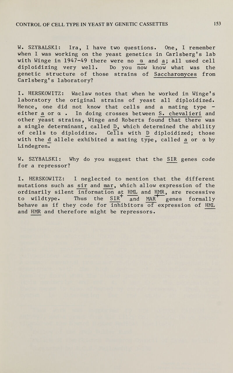 CONTROL OF CELL TYPE IN YEAST BY GENETIC CASSETTES 153 W. SZYBALSKl: Ira, I have two questions. One, I remember when I was working on the yeast genetics in Carlsberg's lab with Winge in 1947-49 there were no cx and all used cell diploidizing very well. Do you now know what was the genetic structure of those strains of Saccharomyces from Carlsberg's laboratory? I. HERSKOWITZ: Waclaw notes that when he worked in Winge's laboratory the original strains of yeast all diploidized. Hence, one did not know that cells and a mating type - either or a . In doing crosses between S. cheval ieri and other yeast strains, Winge and Roberts found that there was a single determinant, called which determined the ability of cells to diploidize. Cells with _D diploidized; those with the ^ allele exhibited a mating type, called or a by Lindegren. W. SZYBALSKl: Why do you suggest that the SIR genes code for a repressor? I. HERSKOWITZ: I neglected to mention that the different mutations such as sir and mar, which allow expression of the ordinarily silent information at HML and HMR, are recessive to wildtype. Thus the SIR* and MAlT* genes formally behave as if they code for inhibitors of expression of HML and HMR and therefore might be repressors.