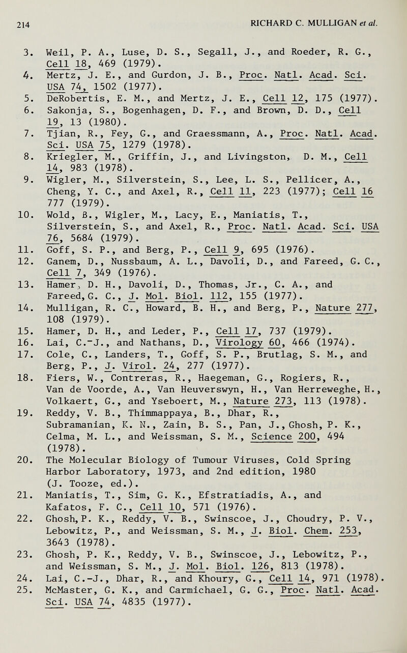 214 MCHARD С. MULLIGAN et al. 3. Weil, P. A., Luse, D. S., Segali, J., and Roeder, R. G., Cell 18, 469 (1979). 4. Mertz, J. E., and Gurdon, J. В., Proc. Natl. Acad. Sci. USA 7^ 1502 (1977). 5. DeRobertis, E. M., and Mertz, J. E., Cell 12, 175 (1977). 6. Sakonja, S., Bogenhagen, D. F., and Brown, D. D., Cell 1^, 13 (1980). 7. Tiian, R., Fey, G., and Graessmann, A., Proc. Natl. Acad. Sci, 75, 1279 (1978). 8. Kriegler, M., Griffin, J., and Livingston,. D. M., Cell U, 983 (1978). 9. Wigler, M., Silverstein, S., Lee, L. S., Pellicer, A., Cheng, Y. C., and Axel, R., Cell 11, 223 (1977); Cell 16 777 (1979). 10. Wold, В., Wigler, M., Lacy, E., Maniatis, T., Silverstein, S., and Axel, R., Proc. Natl. Acad. Sci. USA 76, 5684 (1979). 11. Goff, S. P., and Berg, P., Cell 9, 695 (1976). 12. Ganem, D., Nussbaum, A. L., Davoli, D., and Fareed, G. C., Cell 7, 349 (1976). 13. Hamer, D. H., Davoli, D., Thomas, Jr., C. A., and Fareed, G. C., J. Mol. Biol. 112, 155 U977). 14. Mulligan, R, C., Howard, B. H., and Berg, P., Nature 277, 108 (1979). 15. Hamer, D. H., and Leder, P., Cell 17, 737 (1979). 16. Lai, C.~J., and Nathans, D., Virology 60, 466 (1974). 17. Cole, C., Landers, T., Goff, S. P., Brutlag, S. M., and Berg, P., Virol. 24, 277 (1977). 18. Fiers, W., Contreras, R., Haegeman, G., Rogiers, R., Van de Voorde, A., Van Heuverswyn, H., Van Herreweghe, H., Volkaert, G., and Yseboert, M., Nature 273, 113 (1978). 19. Reddy, V. В., Thimmappaya, В., Dhar, R., Subramanian, K. N., Zain, B. S., Pan, J., Ghosh, P. K., Celma, M. L., and Weissman, S. M., Science 200, 494 (1978) . 20. The Molecular Biology of Tumour Viruses, Cold Spring Harbor Laboratory, 1973, and 2nd edition, 1980 (J. Tooze, ed.). 21. Maniatis, T., Sim, G. K., Efstratiadis. A., and Kafatos, F. C., Cell 10, 571 (1976). 22. Ghosh, P. K., Reddy, V. В., Swinscoe, J., Choudry, P. V., Lebowitz, P., and Weissman, S. M., Biol. Chem. 253, 3643 (1978). 23. Ghosh, P. K., Reddy, V. В., Swinscoe, J., Lebowitz, P., and Weissman, S. M., Mol. Biol. 126, 813 (1978). 24. Lai, C.-J., Dhar, R., and Khoury, G., Cell 14, 971 (1978). 25. McMaster, G. K., and Carmichael, G. G., Proc. Natl. Acad. Sci. USA 74, 4835 (1977).