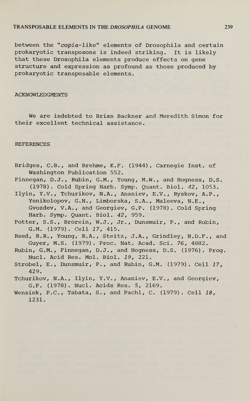 TRANSPOSABLE ELEMENTS IN THE DROSOPHILA GENOME 239 between the copia-like elements of Drosophila and certain prokaryotic transposons is indeed striking. It is likely that these Drosophila elements produce effects on gene structure and expression as profound as those produced by prokaryotic transposable elements. ACKNOWLEDGMENTS We are indebted to Brian Backner and Meredith Simon for their excellent technical assistance. REFERENCES Bridges, C.B., and Brehme, К.F. (1944). Carnegie Inst, of Washington Publication 552. Finnegan, D.J., Rubin, G.M., Young, M.W., and Hogness, D.S. (1978). Cold Spring Harb. Symp. Quant. Biol. 42, 1053. Ilyin, Y.V., Tchurikov, N.A., Ananiev, E.V., Ryskov, A.P., Yenikolopov, G.N., Limborska, S.A., Maleeva, N.E., Gvozdev, V.A., and Georgiev, G.P. (1978). Cold Spring Harb. Symp. Quant. Biol. 42, 959. Potter, S.S., Brorein, W.J., Jr., Dunsmuir, P., and Rubin, G.M. (1979). Cell 17, 415. Reed, R.R., Young, R.A., Steitz, J.A., Grindley, N.D.F., and Guyer, M.S. (1979). Proc. Nat. Acad. Sci. 76, 4882. Rubin, G.M., Finnegan, D.J., and Hogness, D.S. (1976). Prog. Nucl. Acid Res. Mol. Biol. 19, 221. Strobel, E., Dunsmuir, P., and Rubin, G.M. (1979). Cell 17, 429. Tchurikov, N.A., Ilyin, Y.V., Ananiev, E.V., and Georgiev, G.P. (1978). Nucl. Acids Res. 5, 2169. Wensink, P.C., Tabata, S., and Pachi, С, (1979). Cell 18, 1231.