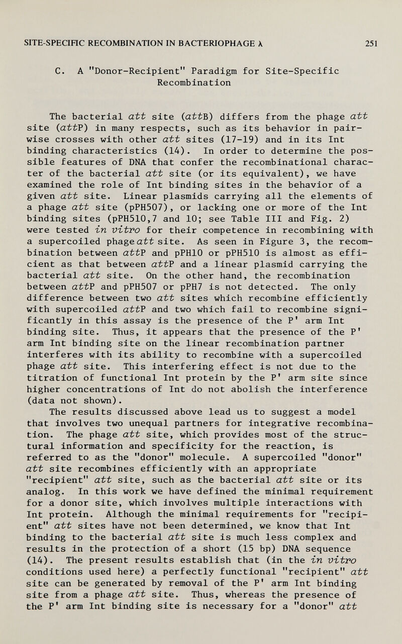 SITE-SPECinC RECOMBINATION IN BACTERIOPHAGE X 251 С. А Donor-Recipient Paradigm for Site-Specific Recombination The bacterial att site (attB) differs from the phage att site (attP) in many respects, such as its behavior in pair- wise crosses with other att sites (17-19) and in its Int binding characteristics (14). In order to determine the pos¬ sible features of DNA that confer the recombinational charac¬ ter of the bacterial att site (or its equivalent), we have examined the role of Int binding sites in the behavior of a given att site. Linear plasmids carrying all the elements of a phage att site (pPH507), or lacking one or more of the Int binding sites (pPH510,7 and 10; see Table III and Fig. 2) were tested i-n Vbtvo for their competence in recombining with a supercoiled phage att site. As seen in Figure 3, the recom¬ bination between attP and pPHlO or pPH510 is almost as effi¬ cient as that between attP and a linear plasmid carrying the bacterial att site. On the other hand, the recombination between attP and pPH507 or pPH7 is not detected. The only difference between two att sites which recombine efficiently with supercoiled att? and two which fail to recombine signi¬ ficantly in this assay is the presence of the P' arm Int binding site. Thus, it appears that the presence of the P' arm Int binding site on the linear recombination partner interferes with its ability to recombine with a supercoiled phage att site. This interfering effect is not due to the titration of functional Int protein by the P' arm site since higher concentrations of Int do not abolish the interference (data not shown). The results discussed above lead us to suggest a model that involves two unequal partners for integrative recombina¬ tion. The phage att site, which provides most of the struc¬ tural information and specificity for the reaction, is referred to as the donor molecule. A supercoiled donor att site recombines efficiently with an appropriate recipient att site, such as the bacterial att site or its analog. In this work we have defined the minimal requirement for a donor site, which involves multiple interactions with Int protein. Although the minimal requirements for recipi¬ ent att sites have not been determined, we know that Int binding to the bacterial att site is much less complex and results in the protection of a short (15 bp) DNA sequence (14). The present results establish that (in the in vitro conditions used here) a perfectly functional recipient att site can be generated by removal of the P' arm Int binding site from a phage att site. Thus, whereas the presence of the P' arm Int binding site is necessary for a donor att