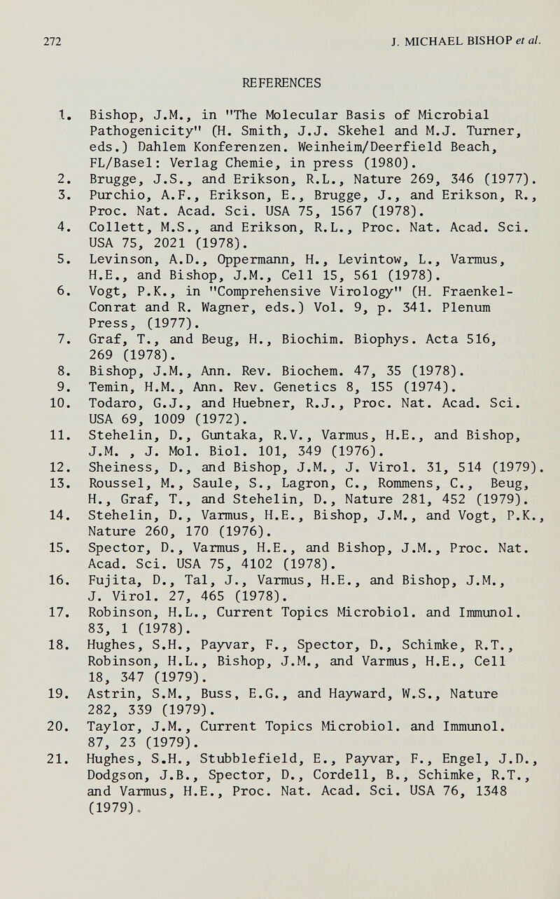 272 J. MICHAEL BISHOP et al. REFERENCES 1. Bishop, J.M., in The Molecular Basis of Microbial Pathogenicity (H. Smith, J.J. Skehel and M.J. Turner, eds.) Dahlem Konferenzen. Weinheim/Deerfield Beach, FL/Basel: Verlag Chemie, in press (1980). 2. Brugge, J.S., and Erikson, R.L., Nature 269, 346 (1977). 3. Purchio, A.P., Erikson, E., Brugge, J., and Erikson, R., Proc. Nat. Acad. Sci. USA 75, 1567 (1978). 4. Collett, M.S., and Erikson, R.L., Proc. Nat. Acad. Sci. USA 75, 2021 (1978). 5. Levinson, A.D., Oppermann, H., Levintow, L., Varmus, H.E., and Bishop, J.M., Cell 15, 561 (1978). 6. Vogt, P.K., in Comprehensive Virology (H, Fraenkel- Conrat and R. Wagner, eds.) Vol. 9, p. 341. Plenum Press, (1977). 7. Graf, T., and Beug, H., Biochim. Biophys. Acta 516, 269 (1978). 8. Bishop, J.M., Ann. Rev. Biochem. 47, 35 (1978). 9. Temin, H.M., Ann. Rev. Genetics 8, 155 (1974). 10. Todaro, G.J., and Huebner, R.J., Proc. Nat. Acad. Sci. USA 69, 1009 (1972). 11. Stehelin, D., Guntaka, R.V., Varmus, H.E., and Bishop, J.M. , J. Mol. Biol. 101, 349 (1976). 12. Sheiness, D., and Bishop, J.M., J. Virol. 31, 514 (1979). 13. Roussel, M., Saule, S., Lagron, С., Rommens, С., Beug, H., Graf, T., and Stehelin, D., Nature 281, 452 (1979). 14. Stehelin, D., Varmus, H.E., Bishop, J.M., and Vogt, P.K., Nature 260, 170 (1976). 15. Spector, D., Varmus, H.E., and Bishop, J.M., Proc. Nat. Acad. Sci. USA 75, 4102 (1978). 16. Fujita, D., Tal, J., Varmus, H.E., and Bishop, J.M., J. Virol. 27, 465 (1978). 17. Robinson, H.L., Current Topics Microbiol, and Immunol. 83, 1 (1978). 18. Hughes, S.H., Payvar, F., Spector, D., Schimke, R.T., Robinson, H.L., Bishop, J.M., and Varmus, H.E., Cell 18, 347 (1979). 19. Astrin, S.M., Buss, E.G., and Hayward, W.S., Nature 282, 339 (1979). 20. Taylor, J.M., Current Topics Microbiol, and Immunol. 87, 23 (1979). 21. Hughes, S.H., Stubblefield, E., Payvar, F., Engel, J.D., Dodgson, J.B., Spector, D., Cordeil, В., Schimke, R.T., and Varmus, H.E., Proc. Nat. Acad. Sci. USA 76, 1348 (1979),