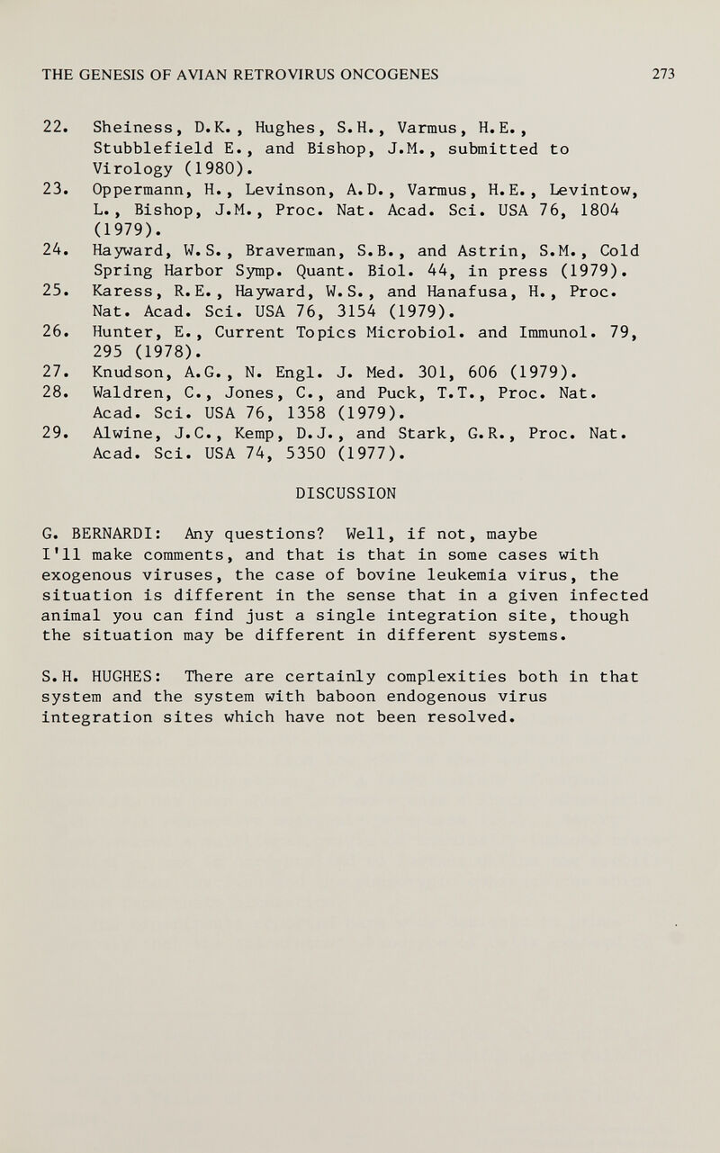 THE GENESIS OF AVIAN RETROVIRUS ONCOGENES 22. Sheiness, D.K., Hughes, S.H., Varmus, H.E., Stubblefield E., and Bishop, J.M., submitted to Virology (1980). 23. Oppermann, H., Levinson, A.D., Varmus, H.E., Levintow, L., Bishop, J.M., Proc. Nat. Acad. Sci. USA 76, 1804 (1979). 24. Hayward, W.S., Braverman, S.B., and Astrin, S.M., Cold Spring Harbor Symp. Quant. Biol. 44, in press (1979). 25. Karess, R.E., Hayward, W.S., and Hanafusa, H., Proc. Nat. Acad. Sci. USA 76, 3154 (1979). 26. Hunter, E., Current Topics Microbiol, and Immunol. 79, 295 (1978). 27. Knudson, A.G., N. Engl. J. Med. 301, 606 (1979). 28. Waldren, C., Jones, C., and Puck, T.T., Proc. Nat. Acad. Sci. USA 76, 1358 (1979). 29. Alwine, J.C., Kemp, D.J., and Stark, G.R., Proc. Nat. Acad. Sci. USA 74, 5350 (1977). DISCUSSION G. BERNARDI: Any questions? Well, if not, maybe I'll make comments, and that is that in some cases with exogenous viruses, the case of bovine leukemia virus, the situation is different in the sense that in a given infected animal you can find just a single integration site, though the situation may be different in different systems. S.H. HUGHES: There are certainly complexities both in that system and the system with baboon endogenous virus integration sites which have not been resolved.