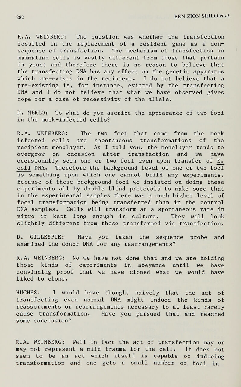282 BEN-ZION 8ШШ et al. R.A. WEINBERG; The question was whether the transfection resulted in the replacement of a resident gene as a con¬ sequence of transfection. The mechanism of transfection in mammalian cells is vastly different from those that pertain in yeast and therefore there is no reason to believe that the transfecting DNA has any effect on the genetic apparatus which pre-exists in the recipient. I do not believe that a pre-existing is, for instance, evicted by the transfecting DNA and I do not believe that what we have observed gives hope for a case of recessivity of the allele. D. MERLO: To what do you ascribe the appearance of two foci in the mock-infected cells? R.A. WEINBERG: The two foci that come from the mock infected cells are spontaneous transformations of the recipient monolayer. As I told you, the monolayer tends to overgrow on occasion after transfection and we have occasionally seen one or two foci even upon transfer of E. coli DNA. Therefore the background level of one or two foci is something upon which one cannot build any experiments. Because of these background foci we insisted on doing these experiments all by double blind protocols to make sure that in the experimental samples there was a much higher level of focal transformation being transferred than in the control DNA samples. Cells will transform at a spontaneous rate in vitro if kept long enough in culture. They will look slightly different from those transformed via transfection. D. GILLESPIE; Have you taken the sequence probe and examined the donor DNA for any rearrangements? R.A. WEINBERG: No we have not done that and we are holding those kinds of experiments in abeyance until we have convincing proof that we have cloned what we would have liked to clone. HUGHES: I would have thought naively that the act of transfecting even normal DNA might induce the kinds of reassortments or rearrangements necessary to at least rarely cause transformation. Have you pursued that and reached some conclusion? R.A. WEINBERG: Well in fact the act of transfection may or may not represent a mild trauma for the cell. It does not seem to be an act which itself is capable of inducing transformation and one gets a small number of foci in