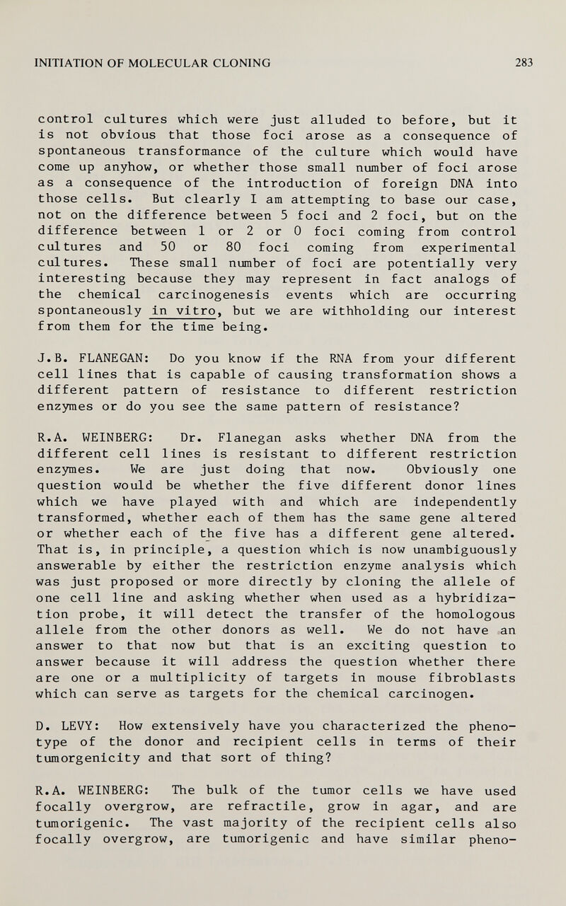 INITIATION OF MOLECULAR CLONING 283 control cultures which were just alluded to before, but it is not obvious that those foci arose as a consequence of spontaneous transformance of the culture which would have come up anyhow, or whether those small number of foci arose as a consequence of the introduction of foreign DNA into those cells. But clearly I am attempting to base our case, not on the difference between 5 foci and 2 foci, but on the difference between 1 or 2 or 0 foci coming from control cultures and 50 or 80 foci coming from experimental cultures. These small number of foci are potentially very interesting because they may represent in fact analogs of the chemical carcinogenesis events which are occurring spontaneously in vitro, but we are withholding our interest from them for the time being. J.B. FLANEGAN: Do you know if the RNA from your different cell lines that is capable of causing transformation shows a different pattern of resistance to different restriction enzymes or do you see the same pattern of resistance? R.A. WEINBERG: Dr. Flanegan asks whether DNA from the different cell lines is resistant to different restriction enzymes. We are just doing that now. Obviously one question would be whether the five different donor lines which we have played with and which are independently transformed, whether each of them has the same gene altered or whether each of the five has a different gene altered. That is, in principle, a question which is now unambiguously answerable by either the restriction enzyme analysis which was just proposed or more directly by cloning the allele of one cell line and asking whether when used as a hybridiza¬ tion probe, it will detect the transfer of the homologous allele from the other donors as well. We do not have an answer to that now but that is an exciting question to answer because it will address the question whether there are one or a multiplicity of targets in mouse fibroblasts which can serve as targets for the chemical carcinogen. D. LEVY: How extensively have you characterized the pheno- type of the donor and recipient cells in terms of their tumorgenicity and that sort of thing? R.A. WEINBERG: The bulk of the tumor cells we have used focally overgrow, are refractile, grow in agar, and are tumorigenic. The vast majority of the recipient cells also focally overgrow, are tumorigenic and have similar pheno-