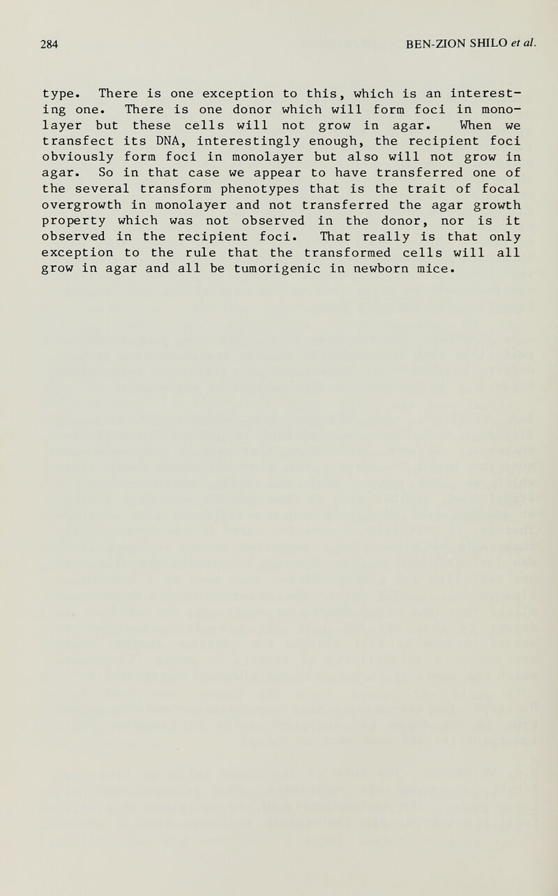 284 BEN-ZION SHILO et al. type. There is one exception to this, which is an interest¬ ing one. There is one donor which will form foci in mono¬ layer but these cells will not grow in agar. When we transfect its DNA, interestingly enough, the recipient foci obviously form foci in monolayer but also will not grow in agar. So in that case we appear to have transferred one of the several transform phenotypes that is the trait of focal overgrowth in monolayer and not transferred the agar growth property which was not observed in the donor, nor is it observed in the recipient foci. That really is that only exception to the rule that the transformed cells will all grow in agar and all be tumorigenic in newborn mice.