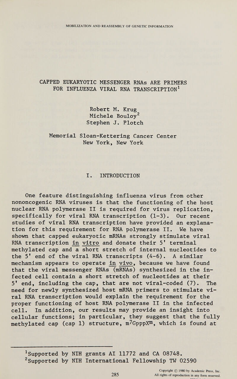 MOBILIZATION AND REASSEMBLY OF GENETIC INFORMATION CAPPED EUKARYOTIC MESSENGER RNAs ARE PRIMERS FOR INFLUENZA VIRAL RNA TRANSCRIPTION^ Robert M. Krug Michele Bouloy^ Stephen J. Plotch Memorial Sloan-Kettering Cancer Center New York, New York I. INTRODUCTION One feature distinguishing influenza virus from other nononcogenic RNA viruses is that the functioning of the host nuclear RNA polymerase II is required for virus replication, specifically for viral RNA transcription (1-3). Our recent studies of viral RNA transcription have provided an explana¬ tion for this requirement for RNA pol3nnerase II. We have shown that capped eukaryotic mRNAs strongly stimulate viral RNA transcription vitro and donate their 5' terminal methylated cap and a short stretch of internal nucleotides to the 5' end of the viral RNA transcripts (A-6). A similar mechanism appears to operate ^ vivo, because we have found that the viral messenger RNAs (mRNAs) synthesized in the in¬ fected cell contain a short stretch of nucleotides at their 5' end, including the cap, that are not viral-coded (7). The need for newly synthesized host mRNA primers to stimulate vi¬ ral RNA transcription would explain the requirement for the proper functioning of host RNA polymerase II in the infected cell. In addition, our results may provide an insight into cellular functions; in particular, they suggest that the fully methylated cap (cap 1) structure, т7СрррХ™, which is found at ^Supported by NIH grants AI 11772 and CA 08748. ^Supported by NIH International Fellowship TW 02590 285