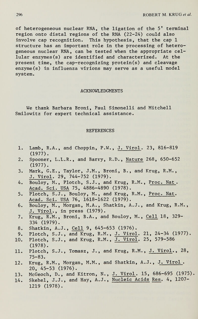 296 ROBERT M. KRUG et al. of heterogeneous nuclear RNA, the ligation of the 5' terminal region onto distal regions of the RNA (22-24) could also involve cap recognition. This hypothesis, that the cap 1 structure has an important role in the processing of hetero¬ geneous nuclear RNA, can be tested when the appropriate cel¬ lular enzymes(s) are identified and characterized. At the present time, the cap-recognizing protein(s) and cleavage enzyme(s) in influenza virions may serve as a useful model system. ACKNOWLEDGMENTS We thank Barbara Broni, Paul Simonelli and Mitchell Smilowitz for expert technical assistance. REFERENCES 1. Lamb, R.A., and Choppin, P.W., J. Virol. 23, 816-819 (1977). 2. Spooner, L.L.R., and Barry, R.D., Nature 268, 650-652 (1977). 3. Mark, G.E., Taylor, J.M., Broni, В., and Krug, R.M., J. Virol. 29, 744-752 (1979). 4. Bouloy, M., Plotch, S.J., and Krug, R.M., Proc. Nat . Acad. Sci. USA 75, 4886-4890 (1978). 5. Plotch, S.J., Bouloy, M., and Krug, R.M., Proc. Nat. Acad. Sci. USA 76, 1618-1622 (1979). 6. Bouloy, M., Morgan, M.A., Shatkin, A.J., and Krug, R.M., J. Virol., in press (1979). 7. Krug, R.M., Broni, B.A., and Bouloy, M., Cell 18, 329- 334 (1979). 8. Shatkin, A.J., Cell 9, 645-653 (1976). 9. Plotch, S.J., and Krug, R.M., J. Virol. 21, 24-34 (1977). 10. Plotch, S.J., and Krug, R.M., J. Virol. 25, 579-586 (1978). 11. Plotch, S.J., Tomasz, J., and Krug, R.M., J. Virol., 28, 75-83. 12. Krug, R.M., Morgan, M.M., and Shatkin, A.J., J. Virol . 20, 45-53 (1976). 13. McGeoch, D., and Kitron, N., J. Virol. 15, 686-695 (1975). 14. Skehel, J.J., and Hay, A.J., Nucleic Acids Res. 4, 1207- 1219 (1978).