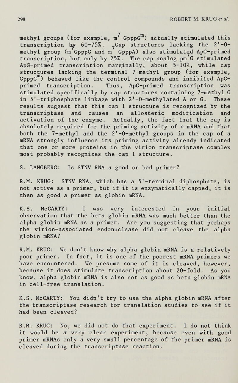 298 ROBERT M. KRUG et al. 7 ш methyl gröups (for example, m GpppG ) actually stimulated this transcription 60-75%. yCap structures lacking the 2*-0- methyl group (m GpppG and m GpppA) also stimulated ApG-primed transcription, but only by 25%. The cap analog pm G stimulated ApG-primed transcription marginally, about 5-10%, while cap structures lacking the terminal 7-methyl group (for example, GpppG ) behaved like the control compounds and inhibited ApG- primed transcription. Thus, ApG-primed transcription was stimulated specifically by cap structures containing 7-methyl G in 5'-triphosphate linkage with 2'-0-methylated A or G. These results suggest that this cap 1 structure is recognized by the transcriptase and causes an allosteric modification and activation of the enzjmie. Actually, the fact that the cap is absolutely required for the priming activity of a mRNA and that both the 7-methyl and the 2'-0-methyl groups in the cap of a mRNA strongly influence its priming activity already indicated that one or more proteins in the virion transcriptase complex most probably recognizes the cap 1 structure. S. LANGBERG: Is STNV RNA a good or bad primer? R.M. KRUG: STNV RNA, which has a 5'-terminal diphosphate, is not active as a primer, but if it is enzymatically capped, it is then as good a primer as globin mRNA. K.S. McCARTY: I was very interested in your initial observation that the beta globin mRNA was much better than the alpha globin mRNA as a primer. Are you suggesting that perhaps the virion-associated endonuclease did not cleave the alpha globin mRNA? R.M. KRUG: We don't know why alpha globin mRNA is a relatively poor primer. In fact, it is one of the poorest mRNA primers we have encountered. We presume some of it is cleaved, however, because it does stimulate transcription about 20-fold. As you know, alpha globin mRNA is also not as good as beta globin mRNA in cell-free translation. K.S. McCARTY: You didn't try to use the alpha globin mRNA after the transcriptase research for translation studies to see if it had been cleaved? R.M. KRUG: No, we did not do that experiment. I do not think it would be a very clear experiment, because even with good primer mRNAs only a very small percentage of the primer mRNA is cleaved during the transcriptase reaction.