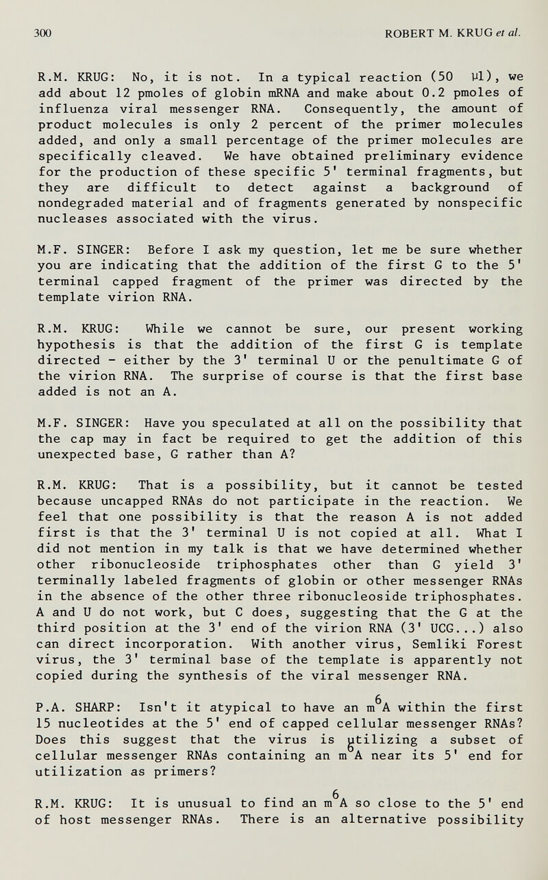 300 ROBERT M. KRUG et al. R.M. KRUG: No, it is not. In a typical reaction (50 Vl), we add about 12 pmoles of globin mRNA and make about 0.2 pmoles of influenza viral messenger RNA. Consequently, the amount of product molecules is only 2 percent of the primer molecules added, and only a small percentage of the primer molecules are specifically cleaved. We have obtained preliminary evidence for the production of these specific 5' terminal fragments, but they are difficult to detect against a background of nondegraded material and of fragments generated by nonspecific nucleases associated with the virus. M.F. SINGER: Before I ask my question, let me be sure whether you are indicating that the addition of the first G to the 5' terminal capped fragment of the primer was directed by the template virion RNA. R.M. KRUG: While we cannot be sure, our present working hypothesis is that the addition of the first G is template directed - either by the 3' terminal U or the penultimate G of the virion RNA. The surprise of course is that the first base added is not an A. M.F. SINGER: Have you speculated at all on the possibility that the cap may in fact be required to get the addition of this unexpected base, G rather than A? R.M. KRUG: That is a possibility, but it cannot be tested because uncapped RNAs do not participate in the reaction. We feel that one possibility is that the reason A is not added first is that the 3' terminal U is not copied at all. What I did not mention in my talk is that we have determined whether other ribonucleoside triphosphates other than G yield 3' terminally labeled fragments of globin or other messenger RNAs in the absence of the other three ribonucleoside triphosphates. A and и do not work, but С does, suggesting that the G at the third position at the 3' end of the virion RNA (3' UCG...) also can direct incorporation. With another virus, Semliki Forest virus, the 3' terminal base of the template is apparently not copied during the synthesis of the viral messenger RNA. P.A. SHARP: Isn't it atypical to have an m^A within the first 15 nucleotides at the 5' end of capped cellular messenger RNAs? Does this suggest that the virus is gtilizing a subset of cellular messenger RNAs containing an m A near its 5' end for utilization as primers? R.M. KRUG: It is unusual to find an m^A so close to the 5' end of host messenger RNAs. There is an alternative possibility à