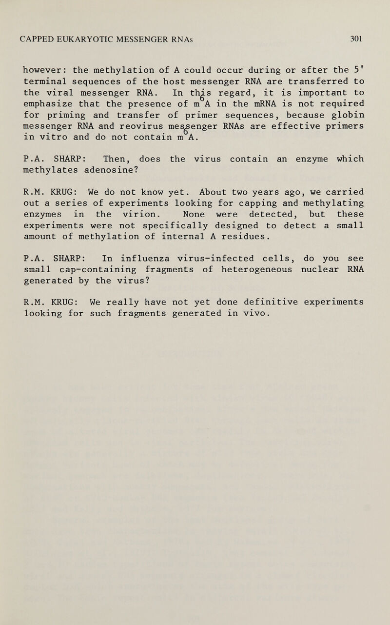 CAPPED EUKARYOTIC MESSENGER RNAs 301 however: the methylation of A could occur during or after the 5' terminal sequences of the host messenger RNA are transferred to the viral messenger RNA. In th^s regard, it is important to emphasize that the presence of m A in the mRNA is not required for priming and transfer of primer sequences, because globin messenger RNA and reovirus messenger RNAs are effective primers in vitro and do not contain m A. P.A. SHARP: Then, does the virus contain an enzyme which methylates adenosine? R.M. KRUG: We do not know yet. About two years ago, we carried out a series of experiments looking for capping and methylating enzjraies in the virion. None were detected, but these experiments were not specifically designed to detect a small amount of methylation of internal A residues. P.A. SHARP: In influenza virus-infected cells, do you see small cap-containing fragments of heterogeneous nuclear RNA generated by the virus? R.M. KRUG: We really have not yet done definitive experiments looking for such fragments generated in vivo.