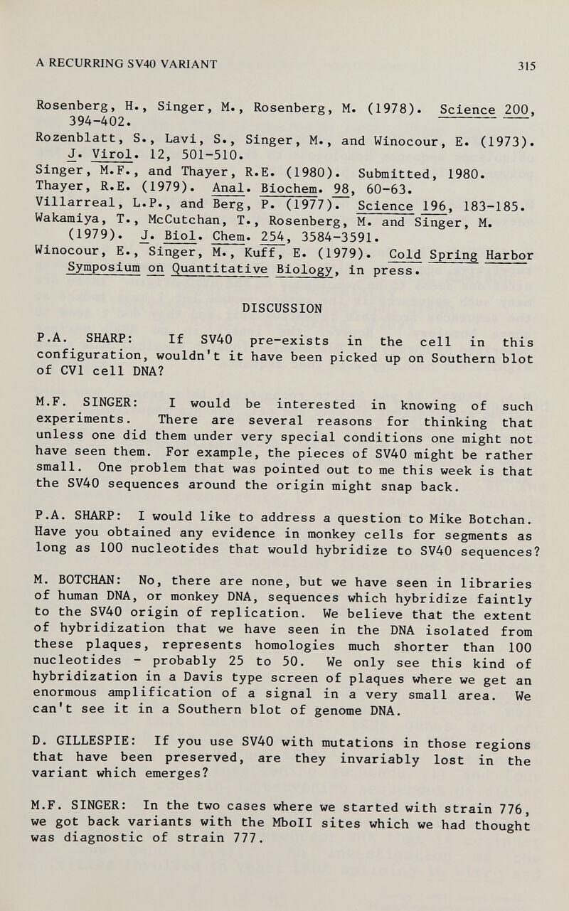 A RECURRING SV40 VARIANT 315 Rosenberg, H., Singer, M., Rosenberg, M. (1978). Science 200, 394-402. Rozenblatt, S., Lavi, S., Singer, M., and Winocour, E. (1973). J. Virol. 12, 501-510. Singer, M.F., and Thayer, R.E. (1980). Submitted, 1980. Thayer, R.E. (1979). Anal. Biochem. 98, 60-63. Villarreal, L.P., and Berg, P. (1977)Г Science 196, 183-185. Wakamiya, T., McCutchan, T., Rosenberg, M. and Singer, M. (1979). J. Biol. Chem. 254, 3584-3591. Winocour, E., Singer, M., Kuff, E. (1979). Cold Spring Harbor Symposium on Quantitative Biology, in press. DISCUSSION P.A. SHARP: If SV40 pre-exists in the cell in this configuration, wouldn't it have been picked up on Southern blot of CVl cell DNA? M.F. SINGER: I would be interested in knowing of such experiments. There are several reasons for thinking that unless one did them under very special conditions one might not have seen them. For example, the pieces of SV40 might be rather small. One problem that was pointed out to me this week is that the SV40 sequences around the origin might snap back. P.A. SHARP: I would like to address a question to Mike Botchan. Have you obtained any evidence in monkey cells for segments as long as 100 nucleotides that would hybridize to SV40 sequences? M. BOTCHAN: No, there are none, but we have seen in libraries of human DNA, or monkey DNA, sequences which hybridize faintly to the SV40 origin of replication. We believe that the extent of hybridization that we have seen in the DNA isolated from these plaques, represents homologies much shorter than 100 nucleotides - probably 25 to 50. We only see this kind of hybridization in a Davis type screen of plaques where we get an enormous amplification of a signal in a very small area. We can't see it in a Southern blot of genome DNA. D. GILLESPIE: If you use SV40 with mutations in those regions that have been preserved, are they invariably lost in the variant which emerges? M.F. SINGER: In the two cases where we started with strain 776, we got back variants with the MboII sites which we had thought was diagnostic of strain 777.
