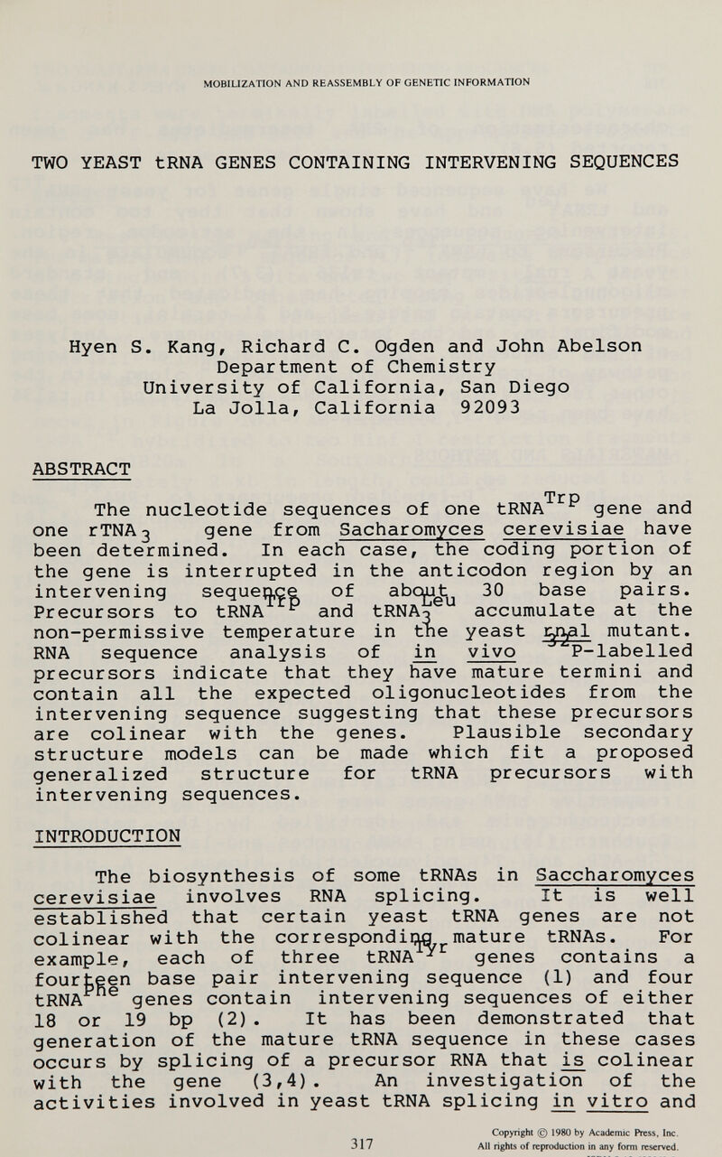 MOBILIZATION AND REASSEMBLY OF GENETIC INFORMATION TWO YEAST tRNA GENES CONTAINING INTERVENING SEQUENCES Hyen S. Kang, Richard C. Ogden and John Abelson Department of Chemistry University of California, San Diego La Jolla, California 92093 ABSTRACT Tr p The nucleotide sequences of one tRNA gene and one rTNA3 gene from Sacharomyces cerevisiae have been determined. In each case, the coding portion of the gene is interrupted in the anticodon region by an intervening sequence of abc^t 30 base pairs. Precursors to tRNA ^ and tRNAo accumulate at the non-permissive temperature in tne yeast ^ryl mutant. RNA sequence analysis of iji vivo P-labelled precursors indicate that they have mature termini and contain all the expected oligonucleotides from the intervening sequence suggesting that these precursors are colinear with the genes. Plausible secondary structure models can be made which fit a proposed generalized structure for tRNA precursors with intervening sequences. INTRODUCTION The biosynthesis of some tRNAs in Saccharomyces cerevisiae involves RNA splicing. It is well established that certain yeast tRNA genes are not colinear with the correspondis ^mature tRNAs. For example, each of three tRNA ^ genes contains a fourteen base pair intervening sequence (1) and four tRNA genes contain intervening sequences of either 18 or 19 bp (2) . It has been demonstrated that generation of the mature tRNA sequence in these cases occurs by splicing of a precursor RNA that colinear with the gene (3,4). An investigation of the activities involved in yeast tRNA splicing in vitro and 317 Copyright (c) 1980 by Academic Press, Inc. All rights of reproduction in any form reserved.