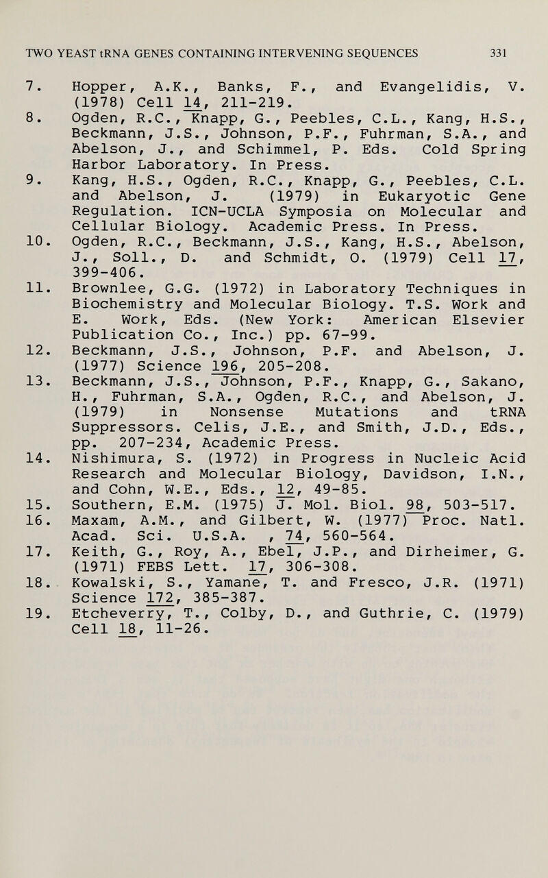 TWO YEAST tRNA GENES CONTAINING INTERVENING SEQUENCES 331 7. Hopper, A.K., Banks, F., and Evangelidis, V. (1978) Cell 1±, 211-219. 8. Ogden, R.C., Knapp, G., Peebles, C.L., Kang, H.S., Beckmann, J.S., Johnson, P.F., Fuhrman, S.A., and Abelson, J., and Schimmel, P. Eds. Cold Spring Harbor Laboratory. In Press. 9. Kang, H.S., Ogden, R.C., Knapp, G., Peebles, C.L. and Abelson, J. (1979) in Eukaryotic Gene Regulation. ICN-UCLA Symposia on Molecular and Cellular Biology. Academic Press. In Press. 10. Ogden, R.C., Beckmann, J.S., Kang, H.S., Abelson, J., Soil., D. and Schmidt, 0. (1979) Cell 17, 399-406. 11. Brownlee, G.G. (1972) in Laboratory Techniques in Biochemistry and Molecular Biology. T.S. Work and E. Work, Eds. (New York: American Elsevier Publication Co., Inc.) pp. 67-99. 12. Beckmann, J.S., Johnson, P.F. and Abelson, J. (1977) Science 1^, 205-208. 13. Beckmann, J.S., Johnson, P.F., Knapp, G., Sakano, H., Fuhrman, S.A., Ogden, R.C., and Abelson, J. (1979) in Nonsense Mutations and tRNA Suppressors. Celis, J.E., and Smith, J.D., Eds., pp. 207-234, Academic Press. 14. Nishimura, S. (1972) in Progress in Nucleic Acid Research and Molecular Biology, Davidson, I.N., and Cohn, W.E., Eds., 49-85. 15. Southern, E.M. (1975) J. Mol. Biol. 98, 503-517. 16. Maxam, A.M., and Gilbert, W. (1977) Proc. Natl. Acad. Sci. U.S.A. , 7^, 560-564. 17. Keith, G., Roy, A., Ebel, J.P., and Dirheimer, G. (1971) FEBS Lett. 11_, 306-308. 18. Kowalski, S., Yamane, T. and Fresco, J.R. (1971) Science 172, 385-387. 19. Etcheverry, T., Colby, D., and Guthrie, C. (1979) Cell 18, 11-26.