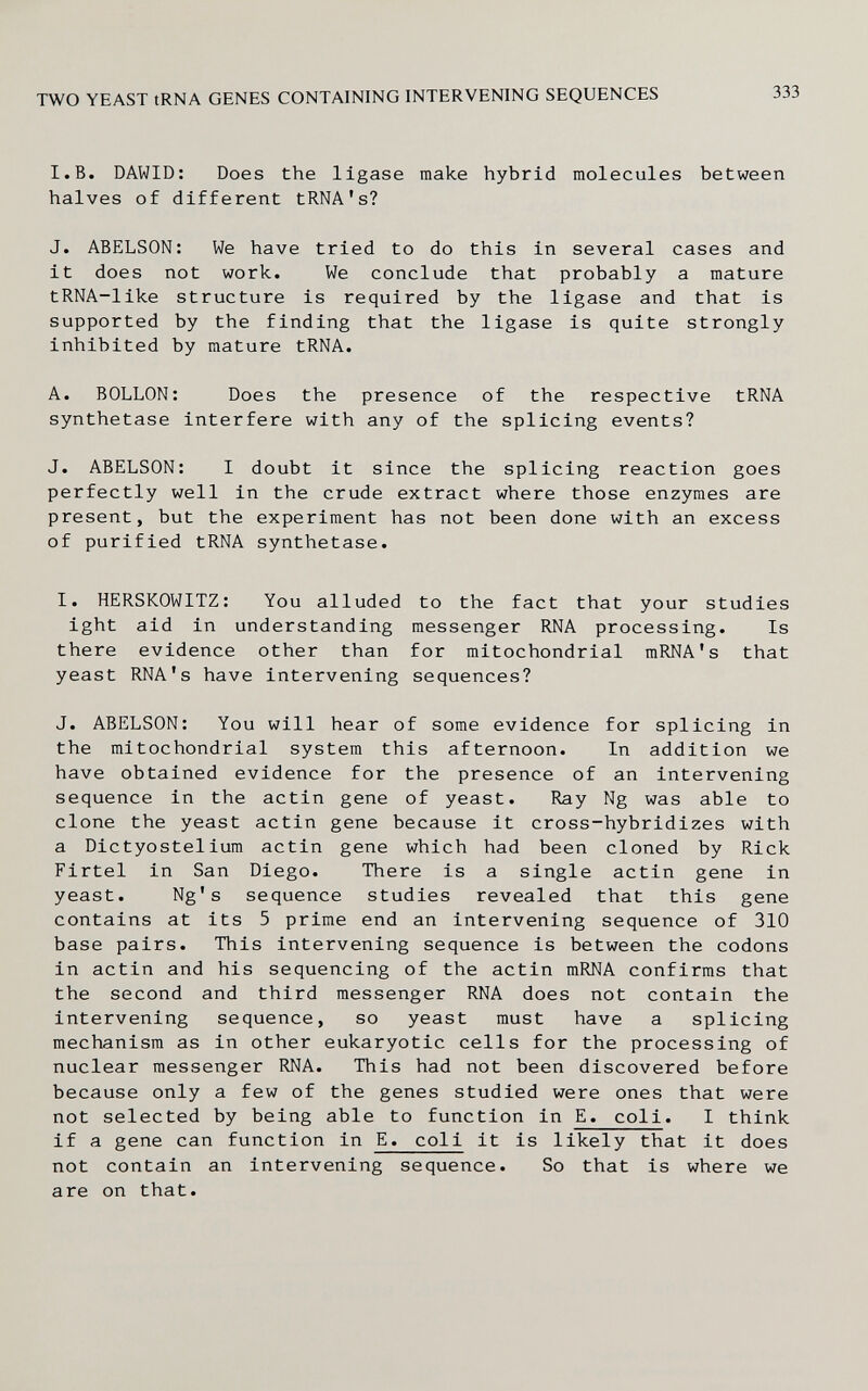 TWO YEAST tRNA GENES CONTAINING INTERVENING SEQUENCES 333 I.B. DAWID: Does the ligase make hybrid molecules between halves of different tRNA's? J. ABELSON: We have tried to do this in several cases and it does not work. We conclude that probably a mature tRNA-like structure is required by the ligase and that is supported by the finding that the ligase is quite strongly inhibited by mature tRNA. A. BOLLON: Does the presence of the respective tRNA synthetase interfere with any of the splicing events? J. ABELSON: I doubt it since the splicing reaction goes perfectly well in the crude extract where those enzymes are present, but the experiment has not been done with an excess of purified tRNA synthetase. I. HERSKOWITZ: You alluded to the fact that your studies ight aid in understanding messenger RNA processing. Is there evidence other than for mitochondrial mRNA's that yeast RNA's have intervening sequences? J. ABELSON: You will hear of some evidence for splicing in the mitochondrial system this afternoon. In addition we have obtained evidence for the presence of an intervening sequence in the actin gene of yeast. Ray Ng was able to clone the yeast actin gene because it cross-hybridizes with a Dictyostelium actin gene which had been cloned by Rick Firtel in San Diego. There is a single actin gene in yeast. Ng's sequence studies revealed that this gene contains at its 5 prime end an intervening sequence of 310 base pairs. This intervening sequence is between the codons in actin and his sequencing of the actin mRNA confirms that the second and third messenger RNA does not contain the intervening sequence, so yeast must have a splicing mechanism as in other eukaryotic cells for the processing of nuclear messenger RNA. This had not been discovered before because only a few of the genes studied were ones that were not selected by being able to function in E. coli. I think if a gene can function in E. coli it is likely that it does not contain an intervening sequence. So that is where we are on that.