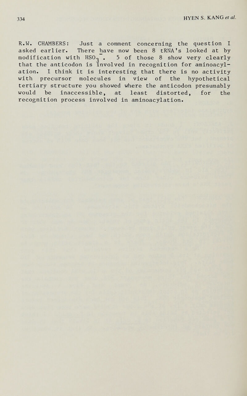 334 HYEN S. KANGeía/. R.W. CHAMBERS: Just a comment concerning the question I asked earlier. There have now been 8 tRNA's looked at by modification with HSO^ . 5 of those 8 show very clearly that the anticodon is involved in recognition for aminoacyl- ation. I think it is interesting that there is no activity with precursor molecules in view of the hypothetical tertiary structure you showed where the anticodon presumably would be inaccessible, at least distorted, for the recognition process involved in aminoacylation.