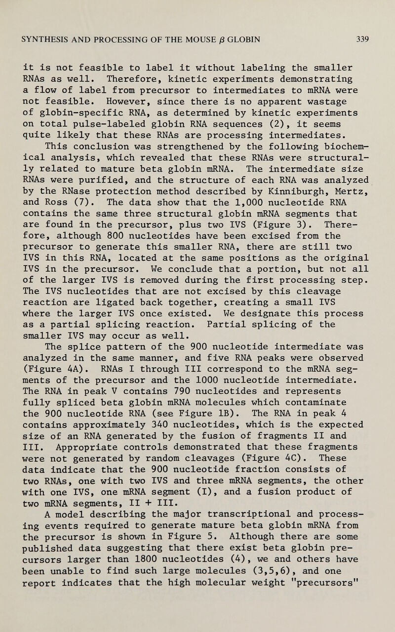 SYNTHESIS AND PROCESSING OF THE MOUSE ß GLOBIN 339 it is not feasible to label it without labeling the smaller RNAs as well. Therefore, kinetic experiments demonstrating a flow of label from precursor to intermediates to mRNA were not feasible. However, since there is no apparent wastage of globin-specific RNA, as determined by kinetic experiments on total pulse-labeled globin RNA sequences (2), it seems quite likely that these RNAs are processing intermediates. This conclusion was strengthened by the following biochem¬ ical analysis, which revealed that these RNAs were structural¬ ly related to mature beta globin mRNA. The intermediate size RNAs were purified, and the structure of each RNA was analyzed by the RNase protection method described by Kinniburgh, Mertz, and Ross (7). The data show that the 1,000 nucleotide RNA contains the same three structural globin mRNA segments that are found in the precursor, plus two IVS (Figure 3). There¬ fore, although 800 nucleotides have been excised from the precursor to generate this smaller RNA, there are still two IVS in this RNA, located at the same positions as the original IVS in the precursor. We conclude that a portion, but not all of the larger IVS is removed during the first processing step. The IVS nucleotides that are not excised by this cleavage reaction are ligated back together, creating a small IVS where the larger IVS once existed. We designate this process as a partial splicing reaction. Partial splicing of the smaller IVS may occur as well. The splice pattern of the 900 nucleotide intermediate was analyzed in the same manner, and five RNA peaks were observed (Figure 4A). RNAs I through III correspond to the mRNA seg¬ ments of the precursor and the 1000 nucleotide intermediate. The RNA in peak V contains 790 nucleotides and represents fully spliced beta globin mRNA molecules which contaminate the 900 nucleotide RNA (see Figure IB). The RNA in peak 4 contains approximately 340 nucleotides, which is the expected size of an RNA generated by the fusion of fragments II and III. Appropriate controls demonstrated that these fragments were not generated by random cleavages (Figure 4C). These data indicate that the 900 nucleotide fraction consists of two RNAs, one with two IVS and three mRNA segments, the other with one IVS, one mRNA segment (I), and a fusion product of two mRNA segments, II + III. A model describing the major transcriptional and process¬ ing events required to generate mature beta globin mRNA from the precursor is shown in Figure 5. Although there are some published data suggesting that there exist beta globin pre¬ cursors larger than 1800 nucleotides (4), we and others have been unable to find such large molecules (3,5,6), and one report indicates that the high molecular weight precursors