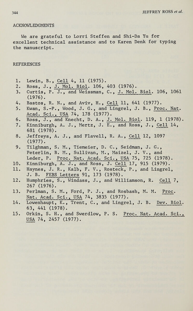 344 JEFFREY ROSS et al. ACKNOWLEDGMENTS We are grateful to Lorri Steffen and Shi-Da Yu for excellent technical assistance and to Karen Denk for typing the manuscript. REFERENCES 1. Lewin, В., Cell 4, 11 (1975). 2. Ross, J., J. Mol. Biol. 106, 403 (1976). 3. Curtis, P. J., and Weissman, C., J. Mol. Biol. 106, 1061 (1976). 4. Bastos, R. N., and Aviv, H., Cell 11, 641 (1977). 5. Kwan, S.-P., Wood, J. G., and Lingrel, J. В., Proc. Nat. Acad. Sci., USA 74, 178 (1977). 6. Ross, J., and Knecht, D. A., J. Mol. Biol. 119, 1 (1978). 7. Kinniburgh, A. J., Mertz, J. E., and Ross, J., Cell 14, 681 (1978). 8. Jeffreys, A. J., and Flavell, R. A., Cell 12, 1097 (1977). 9. Tilghman, S. M., Tiemeier, D. C., Seidman, J. G., Peterlin, B. M., Sullivan, M., Maizel, J. V., and Leder, P. Proc. Nat. Acad. Sci., USA 75, 725 (1978). 10. Kinniburgh, A. J., and Ross, J. Cell 17, 915 (1979). 11. Haynes, J. R., Kalb, F. V., Rosteck, P., and Lingrel, J. B. FEBS Letters 91, 173 (1978). 12. Humphries, S., Windass, J., and Williamson, R. Cell 7, 267 (1976). 13. Perlman, S. M., Ford, P. J., and Rosbash, M. M. Proc. Nat. Acad. Sci., USA 74. 3835 (1977). 14. Lowenhaupt, K., Trent, C., and Lingrel, J. B. Dev. Biol. 63, 441 (1978). 15. Orkin, S. H., and Swerdlow, P. S. Proc. Nat. Acad. Sci., USA 74, 2457 (1977).