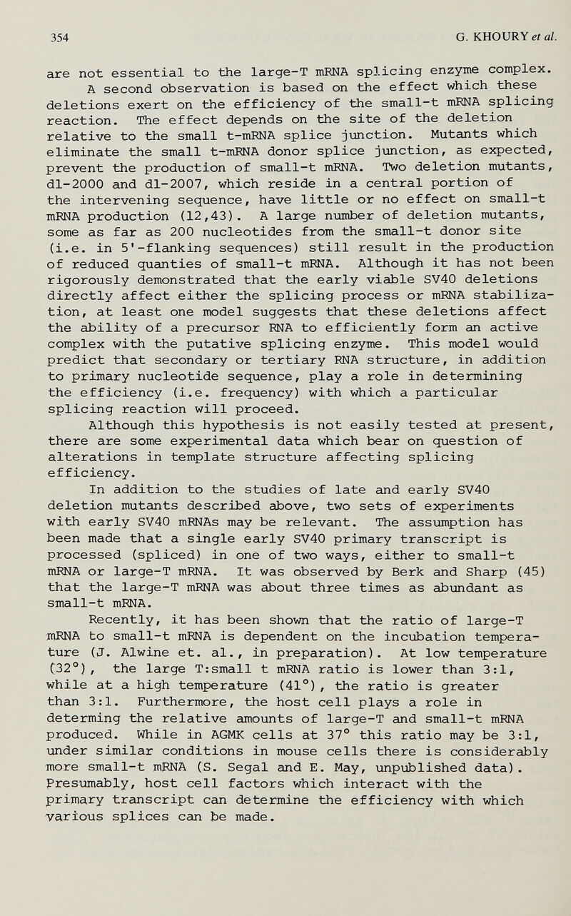 354 G. KHOURY et al. are not essential to the large-Т níEiNA splicing enzyme complex. A second observation is based on the effect which these deletions exert on the efficiency of the small-t mENA splicing reaction. The effect depends on the site of the deletion relative to the small t-mRNA splice jimction. Mutants which eliminate the small t-mRNA donor splice jimction, as expected, prevent the production of small-t mRNA. Two deletion mutants, dl-2000 and dl-2007, which reside in a central portion of the intervening sequence, have little or no effect on small-t mRNA production (12,43). A large number of deletion mutants, some as far as 200 nucleotides from the small-t donor site (i.e. in 5'-flanking sequences) still result in the production of reduced quanties of small-t mRNA. Although it has not been rigorously demonstrated that the early viable SV40 deletions directly affect either the splicing process or mRNA stabiliza¬ tion, at least one model suggests that these deletions affect the ability of a precursor RNA to efficiently form an active complex with the putative splicing enzyme. This model would predict that secondary or tertiary RNA structure, in addition to primary nucleotide sequence, play a role in determining the efficiency (i.e. frequency) with which a particular splicing reaction will proceed. Although this hypothesis is not easily tested at present, there are some experimental data which bear on question of alterations in template structure affecting splicing efficiency. In addition to the studies of late and early SV40 deletion mutants described above, two sets of experiments with early SV40 mRNAs may be relevant. The assumption has been made that a single early SV40 primary transcript is processed (spliced) in one of two ways, either to small-t mRNA or large-T mRNA. It was observed by Berk and Sharp (45) that the large-T mRNA was about three times as abundant as small-t mRNA. Recently, it has been shown that the ratio of large-T jnRNA to small-t mRNA is dependent on the incubation tempera¬ ture (J. Alwine et. al., in preparation). At low temperature (32°), the large T:small t mRNA ratio is lower than 3:1, while at a high temperature (41°), the ratio is greater than 3:1. Furthermore, the host cell plays a role in determing the relative amounts of large-T and small-t mRNA produced. While in AGMK cells at 37° this ratio may be 3:1, ■under similar conditions in mouse cells there is considerably more small-t mRNA (S. Segal and E. May, unpublished data). Presijmably, host cell factors which interact with the primary transcript can determine the efficiency with which various splices can be made.