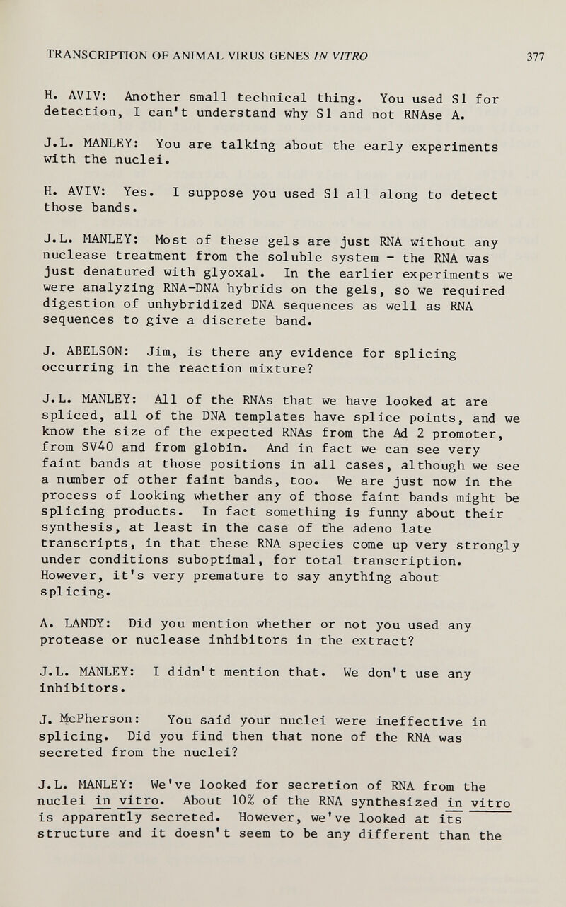 TRANSCRIPTION OF ANIMAL VIRUS GENES IN VITRO 377 H. AVIV: Another small technical thing. You used Si for detection, I can't understand why SI and not RNAse A. J.L. MANLEY: You are talking about the early experiments with the nuclei. H. AVIV; Yes. I suppose you used SI all along to detect those bands. J.L. MANLEY; Most of these gels are just RNA without any nuclease treatment from the soluble system - the RNA was just denatured with glyoxal. In the earlier experiments we were analyzing RNA-DNA hybrids on the gels, so we required digestion of unhybridized DNA sequences as well as RNA sequences to give a discrete band. J. ABELSON: Jim, is there any evidence for splicing occurring in the reaction mixture? J.L. MANLEY; All of the RNAs that we have looked at are spliced, all of the DNA templates have splice points, and we know the size of the expected RNAs from the Ad 2 promoter, from SV40 and from globin. And in fact we can see very faint bands at those positions in all cases, although we see a number of other faint bands, too. We are just now in the process of looking whether any of those faint bands might be splicing products. In fact something is funny about their synthesis, at least in the case of the adeno late transcripts, in that these RNA species come up very strongly under conditions suboptimal, for total transcription. However, it's very premature to say anything about splicing. A. LANDY; Did you mention whether or not you used any protease or nuclease inhibitors in the extract? J.L. MANLEY: I didn't mention that. We don't use any inhibitors. J. McPherson; You said your nuclei were ineffective in splicing. Did you find then that none of the RNA was secreted from the nuclei? J.L. MANLEY; We've looked for secretion of RNA from the nuclei in vitro. About 10% of the RNA synthesized in vitro is apparently secreted. However, we've looked at its structure and it doesn't seem to be any different than the