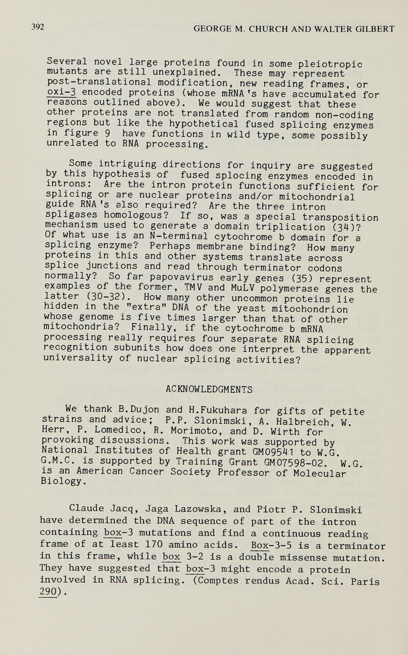 392 GEORGE M. CHURCH AND WALTER GILBERT Several novel large proteins found in some pleiotropic mutants are still unexplained. These may represent post-translational modification, new reading frames, or oxi-3 encoded proteins (whose mRNA's have accumulated for reasons outlined above). We would suggest that these other proteins are not translated from random non-coding regions but like the hypothetical fused splicing enzymes in figure 9 have functions in wild type, some possibly unrelated to RNA processing. Some intriguing directions for inquiry are suggested by this hypothesis of fused splocing enzymes encoded in introns: Are the intron protein functions sufficient for splicing or are nuclear proteins and/or mitochondrial guide RNA 's also required? Are the three intron spligases homologous? If so, was a special transposition mechanism used to generate a domain triplication (З'^)? Of what use is an N-terminal cytochrome b domain for a splicing enzyme? Perhaps membrane binding? How many proteins in this and other systems translate across splice junctions and read through terminator codons normally? So far papovavirus early genes (35) represent examples of the former, TMV and MuLV polymerase genes the latter (30-32). How many other uncommon proteins lie hidden in the extra DNA of the yeast mitochondrion whose genome is five times larger than that of other mitochondria? Finally, if the cytochrome b mRNA processing really requires four separate RNA splicing recognition subunits how does one interpret the apparent universality of nuclear splicing activities? ACKNOWLEDGMENTS We thank B.Dujon and H.Fukuhara for gifts of petite strains and advice; P.P. Slonimski, A. Halbreich, W. Herr, P. Lomedico, R. Morimoto, and D. Wirth for provoking discussions. This work was supported by National Institutes of Health grant GM09541 to W.G. G.M.C, is supported by Training Grant GM07598-02. W.G. is an American Cancer Society Professor of Molecular Biology. Claude Jacq, Jaga Lazowska, and Piotr P. Slonimski have determined the DNA sequence of part of the intron containing box-3 mutations and find a continuous reading frame of at least 170 amino acids. Box-3-5 is a terminator in this frame, while box 3-2 is a double missense mutation. They have suggested that box-3 might encode a protein involved in RNA splicing. (Comptes rendus Acad. Sci. Paris 290).