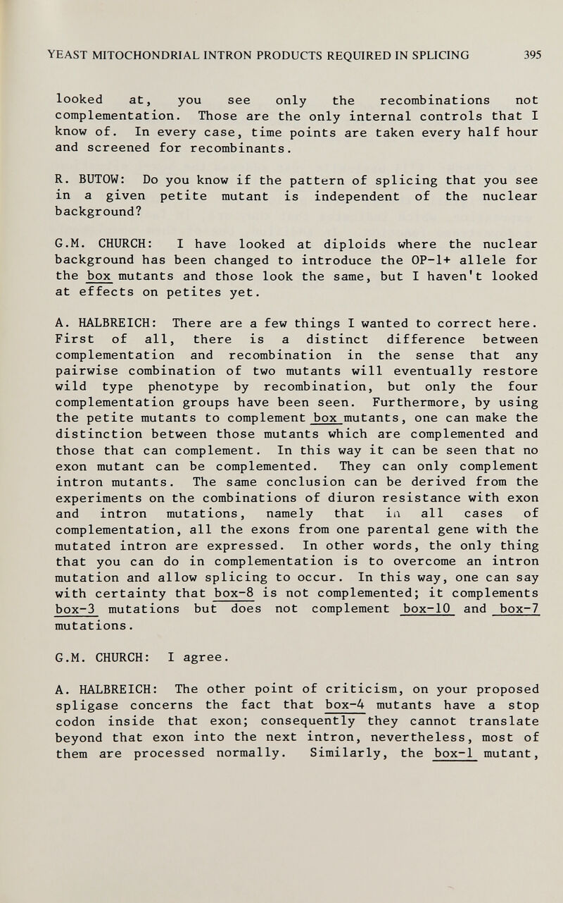 YEAST MITOCHONDRIAL INTRON PRODUCTS REQUIRED IN SPLICING 395 looked at, you see only the recombinations not complementation. Those are the only internal controls that I know of. In every case, time points are taken every half hour and screened for recombinants. R. BUTOW: Do you know if the pattern of splicing that you see in a given petite mutant is independent of the nuclear background? G.M. CHURCH: I have looked at diploids where the nuclear background has been changed to introduce the 0P-1+ allele for the box mutants and those look the same, but I haven't looked at effects on petites yet. A. HALBREICH: There are a few things I wanted to correct here. First of all, there is a distinct difference between complementation and recombination in the sense that any pairwise combination of two mutants will eventually restore wild type phenotype by recombination, but only the four complementation groups have been seen. Furthermore, by using the petite mutants to complement box mutants, one can make the distinction between those mutants which are complemented and those that can complement. In this way it can be seen that no exon mutant can be complemented. They can only complement intron mutants. The same conclusion can be derived from the experiments on the combinations of diuron resistance with exon and intron mutations, namely that in all cases of complementation, all the exons from one parental gene with the mutated intron are expressed. In other words, the only thing that you can do in complementation is to overcome an intron mutation and allow splicing to occur. In this way, one can say with certainty that box-8 is not complemented; it complements box-3 mutations but does not complement box-10 and box-7 mutations. G.M. CHURCH: I agree. A. HALBREICH: The other point of criticism, on your proposed spligase concerns the fact that box-4 mutants have a stop codon inside that exon; consequently they cannot translate beyond that exon into the next intron, nevertheless, most of them are processed normally. Similarly, the box-1 mutant.