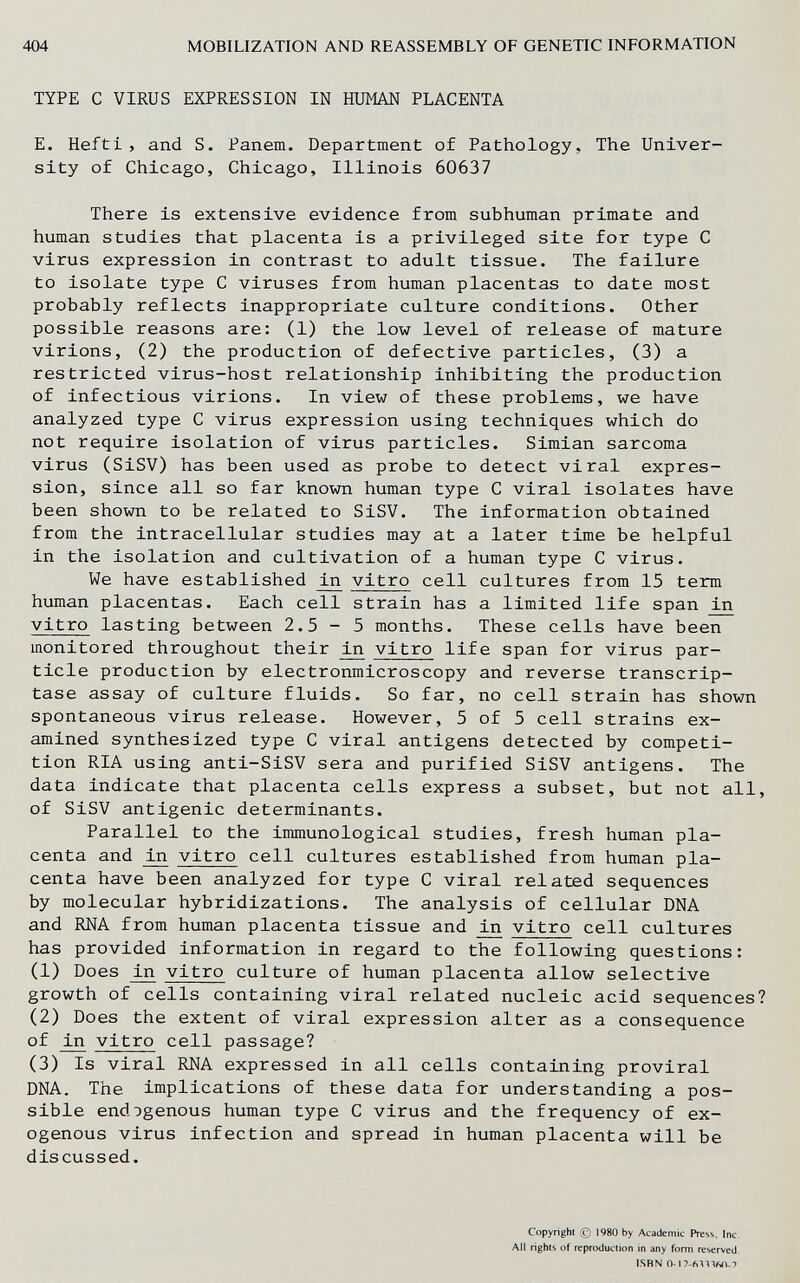 404 MOBILIZATION AND REASSEMBLY OF GENETIC INFORMATION TYPE С VIRUS EXPRESSION IN HUMAN PLACENTA E. Hefti, and S. Panem. Department of Pathology, The Univer¬ sity of Chicago, Chicago, Illinois 60637 There is extensive evidence from subhuman primate and human studies that placenta is a privileged site for type С virus expression in contrast to adult tissue. The failure to isolate type С viruses from human placentas to date most probably reflects inappropriate culture conditions. Other possible reasons are: (1) the low level of release of mature virions, (2) the production of defective particles, (3) a restricted virus-host relationship inhibiting the production of infectious virions. In view of these problems, we have analyzed type С virus expression using techniques which do not require isolation of virus particles. Simian sarcoma virus (SiSV) has been used as probe to detect viral expres¬ sion, since all so far known human type С viral isolates have been shown to be related to SiSV. The information obtained from the intracellular studies may at a later time be helpful in the isolation and cultivation of a human type С virus. We have established ^ vitro cell cultures from 15 term human placentas. Each cell strain has a limited life span in vitro lasting between 2.5-5 months. These cells have been monitored throughout their ^ vitro life span for virus par¬ ticle production by electronmicroscopy and reverse transcrip¬ tase assay of culture fluids. So far, no cell strain has shown spontaneous virus release. However, 5 of 5 cell strains ex¬ amined synthesized type С viral antigens detected by competi¬ tion RIA using anti-SiSV sera and purified SiSV antigens. The data indicate that placenta cells express a subset, but not all, of SiSV antigenic determinants. Parallel to the immunological studies, fresh human pla¬ centa and ^ vitro cell cultures established from human pla¬ centa have been analyzed for type С viral related sequences by molecular hybridizations. The analysis of cellular DNA and RNA from human placenta tissue and ^ vitro cell cultures has provided information in regard to the following questions: (1) Does vitro culture of human placenta allow selective growth of cells containing viral related nucleic acid sequences? (2) Does the extent of viral expression alter as a consequence of ^ vitro cell passage? (3) Is viral RNA expressed in all cells containing proviral DNA. The implications of these data for understanding a pos¬ sible endogenous human type С virus and the frequency of ex¬ ogenous virus infection and spread in human placenta will be discussed. Copyright (c) 1980 by Academic Press, Inc. All rights of reproduction in any form reserved. ISBN