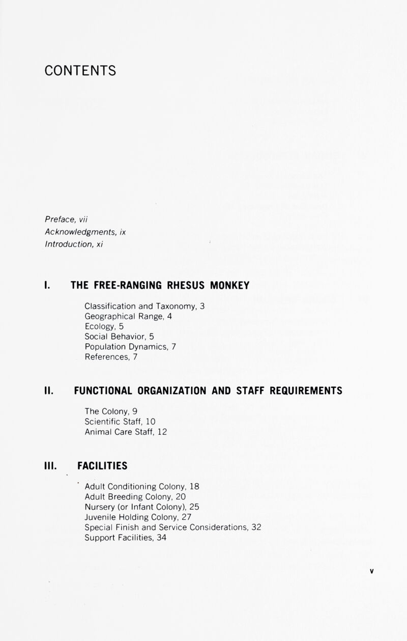 CONTENTS Preface, vii Acknowledgments, ix Introduction, xi I. THE FREE-RANGING RHESUS MONKEY Classification and Taxonomy, 3 Geographical Range, 4 Ecology, 5 Social Behavior, 5 Population Dynamics, 7 References, 7 II. FUNCTIONAL ORGANIZATION AND STAFF REQUIREMENTS The Colony, 9 Scientific Staff, 10 Animal Care Staff, 12 III. FACILITIES Adult Conditioning Colony, 18 Adult Breeding Colony, 20 Nursery (or Infant Colony), 25 Juvenile Holding Colony, 27 Special Finish and Service Considerations, 32 Support Facilities, 34 V