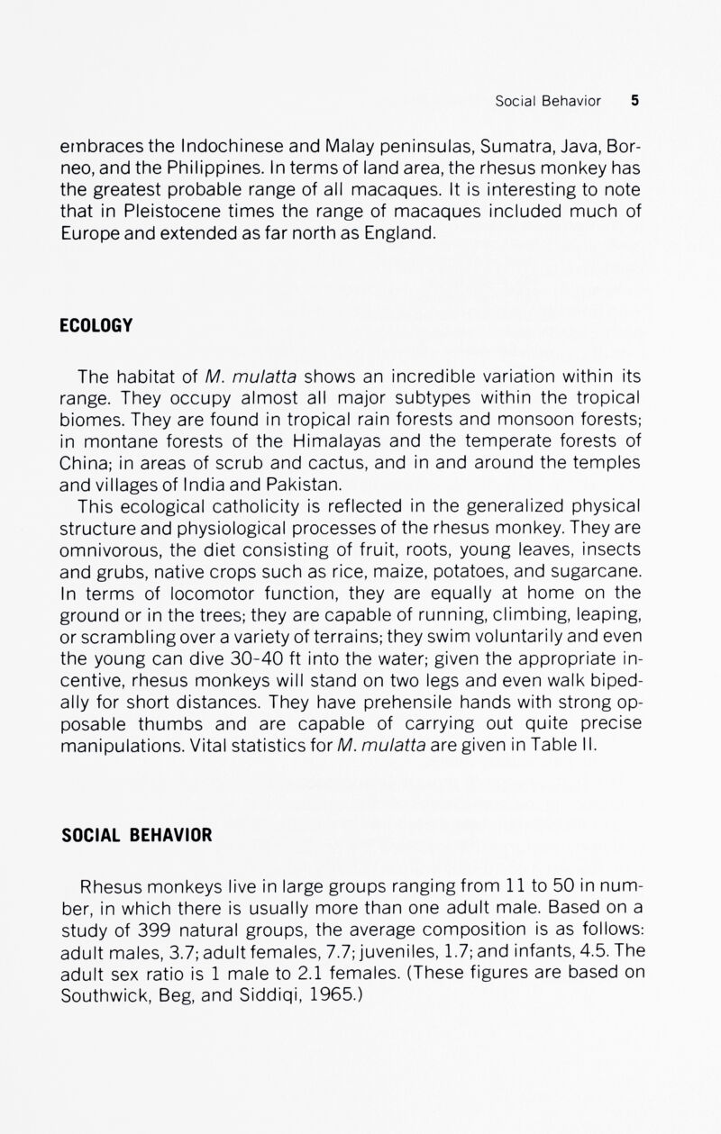 Social Behavior 5 ernbraces the Indochinese and Malay peninsulas, Sumatra, Java, Bor¬ neo, and the Philippines. In terms of land area, the rhesus monkey has the greatest probable range of all macaques. It is interesting to note that in Pleistocene times the range of macaques included much of Europe and extended as far north as England. ECOLOGY The habitat of M. mulatta shows an incredible variation within its range. They occupy almost all major subtypes within the tropical biomes. They are found in tropical rain forests and monsoon forests; in montane forests of the Himalayas and the temperate forests of China; in areas of scrub and cactus, and in and around the temples and villages of India and Pakistan. This ecological catholicity is reflected in the generalized physical structure and physiological processes of the rhesus monkey. They are omnivorous, the diet consisting of fruit, roots, young leaves, insects and grubs, native crops such as rice, maize, potatoes, and sugarcane. In terms of locomotor function, they are equally at home on the ground or in the trees; they are capable of running, climbing, leaping, or scrambling over a variety of terrains; they swim voluntarily and even the young can dive 30-40 ft into the water; given the appropriate in¬ centive, rhesus monkeys will stand on two legs and even walk biped- ally for short distances. They have prehensile hands with strong op¬ posable thumbs and are capable of carrying out quite precise manipulations. Vital statistics for M. mulatta are given in Table II. SOCIAL BEHAVIOR Rhesus monkeys live in large groups ranging from 11 to 50 in num¬ ber, in which there is usually more than one adult male. Based on a study of 399 natural groups, the average composition is as follows: adult males, 3.7; adult females, 7.7; juveniles, 1.7; and infants, 4.5. The adult sex ratio is 1 male to 2.1 females. (These figures are based on Southwick, Beg, and Siddiqi, 1965.)