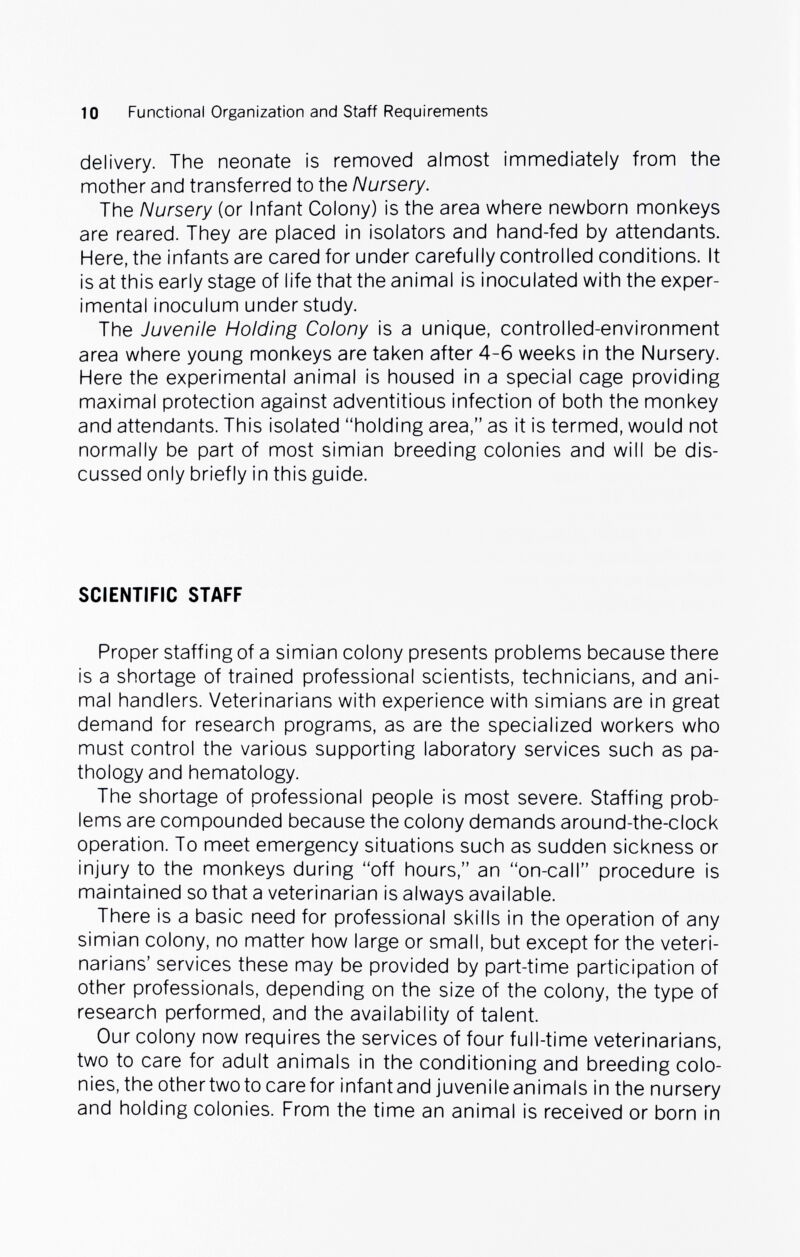10 Functional Organization and Staff Requirements delivery. The neonate is removed almost immediately from the mother and transferred to the Nursery. The Nursery (or Infant Colony) is the area where newborn monkeys are reared. They are placed in isolators and hand-fed by attendants. Here, the infants are cared for under carefully controlled conditions. It is at this early stage of life that the animal is inoculated with the exper¬ imental inoculum understudy. The Juvenile Holding Colony is a unique, controlled-environment area where young monkeys are taken after 4-6 weeks in the Nursery. Here the experimental animal is housed in a special cage providing maximal protection against adventitious infection of both the monkey and attendants. This isolated holding area, as it is termed, would not normally be part of most simian breeding colonies and will be dis¬ cussed only briefly in this guide. SCIENTIFIC STAFF Proper staffing of a simian colony presents problems because there is a shortage of trained professional scientists, technicians, and ani¬ mal handlers. Veterinarians with experience with simians are in great demand for research programs, as are the specialized workers who must control the various supporting laboratory services such as pa¬ thology and hematology. The shortage of professional people is most severe. Staffing prob¬ lems are compounded because the colony demands around-the-clock operation. To meet emergency situations such as sudden sickness or injury to the monkeys during off hours, an on-call procedure is maintained so that a veterinarian is always available. There is a basic need for professional skills in the operation of any simian colony, no matter how large or small, but except for the veteri¬ narians' services these may be provided by part-time participation of other professionals, depending on the size of the colony, the type of research performed, and the availability of talent. Our colony now requires the services of four full-time veterinarians, two to care for adult animals in the conditioning and breeding colo¬ nies, the othertwoto care for infantand juvenileanimals in the nursery and holding colonies. From the time an animal is received or born in