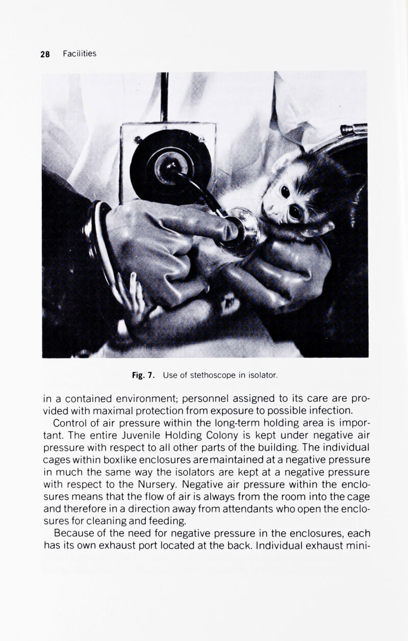 28 Facilities Fig. 7. Use of stethoscope in isolator. in a contained environment; personnel assigned to its care are pro¬ vided with maximal protection from exposure to possible infection. Control of air pressure within the long-term holding area is impor¬ tant. The entire Juvenile Holding Colony is kept under negative air pressure with respect to all other parts of the building. The individual cages within boxlike enclosures are maintained at a negative pressure in much the same way the isolators are kept at a negative pressure with respect to the Nursery. Negative air pressure within the enclo¬ sures means that the flow of air is always from the room into the cage and therefore in a direction away from attendants who open the enclo¬ sures for cleaning and feeding. Because of the need for negative pressure in the enclosures, each has its own exhaust port located at the back. Individual exhaust mini-