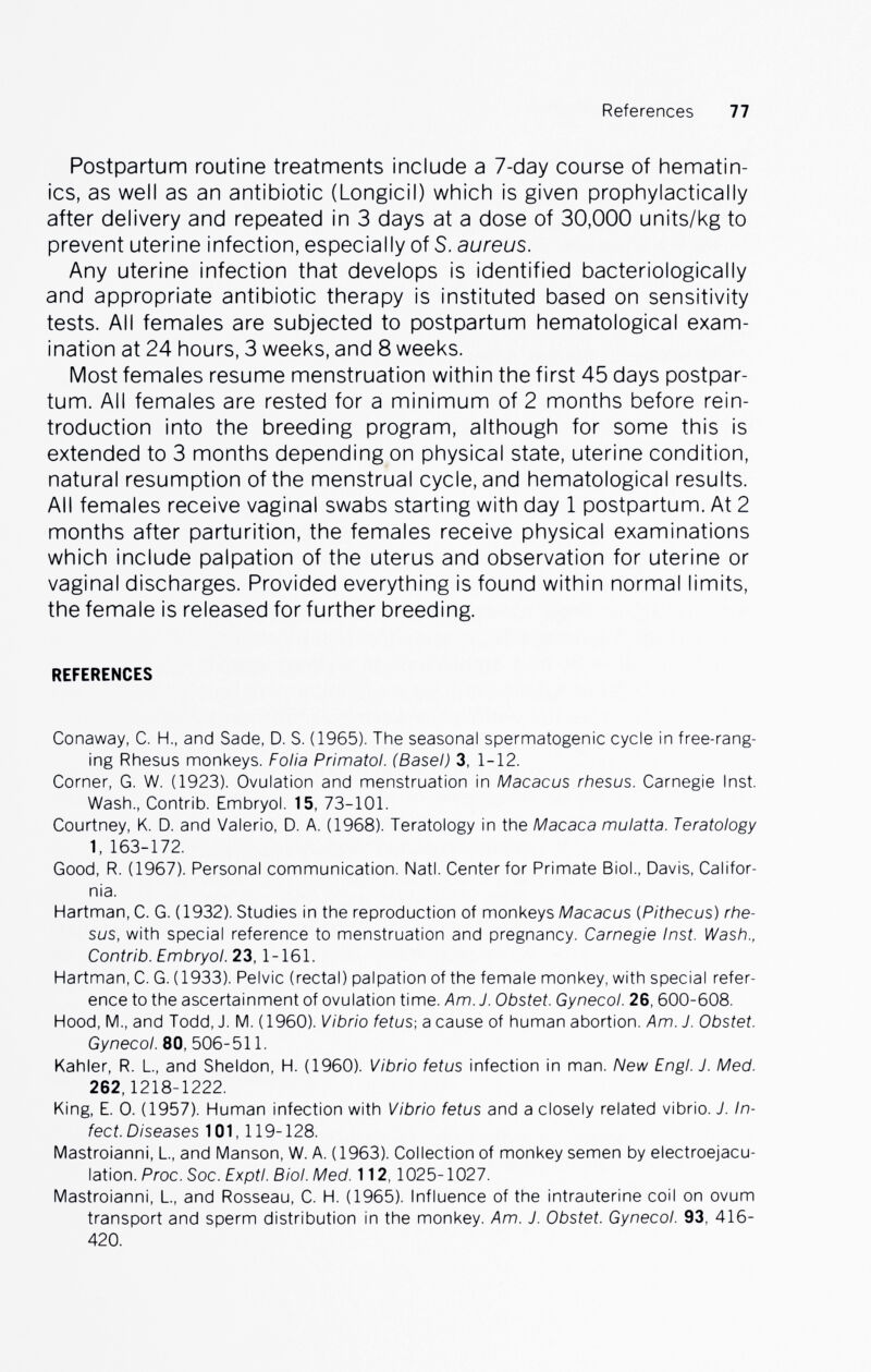 References 77 Postpartum routine treatments include a 7-day course of hematin- ics, as well as an antibiotic (Longicil) which is given prophylactically after delivery and repeated in 3 days at a dose of 30,000 units/kg to prevent uterine infection, especially of S. aureus. Any uterine infection that develops is identified bacteriologically and appropriate antibiotic therapy is instituted based on sensitivity tests. All females are subjected to postpartum hematological exam¬ ination at 24 hours, 3 weeks, and 8 weeks. Most females resume menstruation within the first 45 days postpar¬ tum. All females are rested for a minimum of 2 months before réin¬ troduction into the breeding program, although for some this is extended to 3 months depending on physical state, uterine condition, natural resumption of the menstrual cycle, and hematological results. All females receive vaginal swabs starting with day 1 postpartum. At 2 months after parturition, the females receive physical examinations which include palpation of the uterus and observation for uterine or vaginal discharges. Provided everything is found within normal limits, the female is released for further breeding. REFERENCES Conaway, C. H., and Sade, D. S. (1965). The seasonal spermatogenic cycle in free-rang¬ ing Rhesus monkeys. Folia Primatol. (Basel) 3, 1-12. Corner, G. W. (1923). Ovulation and menstruation in Macacus rhesus. Carnegie Inst. Wash., Contrib. Embryol. 15, 73-101. Courtney, K. D. and Valerio, D. A. (1968). Teratology in the Macaca mulatta. Teratology 1, 163-172. Good, R. (1967). Personal communication. Natl. Center for Primate Biol., Davis, Califor¬ nia. Hartman, С. G. (1932). Studies in the reproduction of monkeys Macacus iPithecus) rhe¬ sus, with special reference to menstruation and pregnancy. Carnegie Inst. Wash., Contrib. EmbryoL 23,1-161. Hartman, С. G. (1933). Pelvic (rectal) palpation of the female monkey, with special refer¬ ence to the ascertainment of ovulation time. Am. J. Obstet. Gynecol. 26, 600-608. Hood, M., and Todd, J. M. (1960). Vibrio fetus-, a cause of human abortion. Am. J. Obstet. Gynecol. 80, 506-511. Kahler, R. L., and Sheldon, H. (I960). Vibrio fetus infection in man. New Engl. J. Med. 262, 1218-1222. King, E. 0. (1957). Human infection with Vibrio fetus and a closely related vibrio. J. In¬ fect. Diseases 101,119-128. Mastroianni, L, and Manson, W. A. (1963). Collection of monkey semen by electroejacu- lation. Proc. Soc. Exptl. Biol. Med. 112, 1025-1027. Mastroianni, L, and Rosseau, C. H. (1965). Influence of the intrauterine coil on ovum transport and sperm distribution in the monkey. Am. J. Obstet. Gynecol. 93, 416- 420.