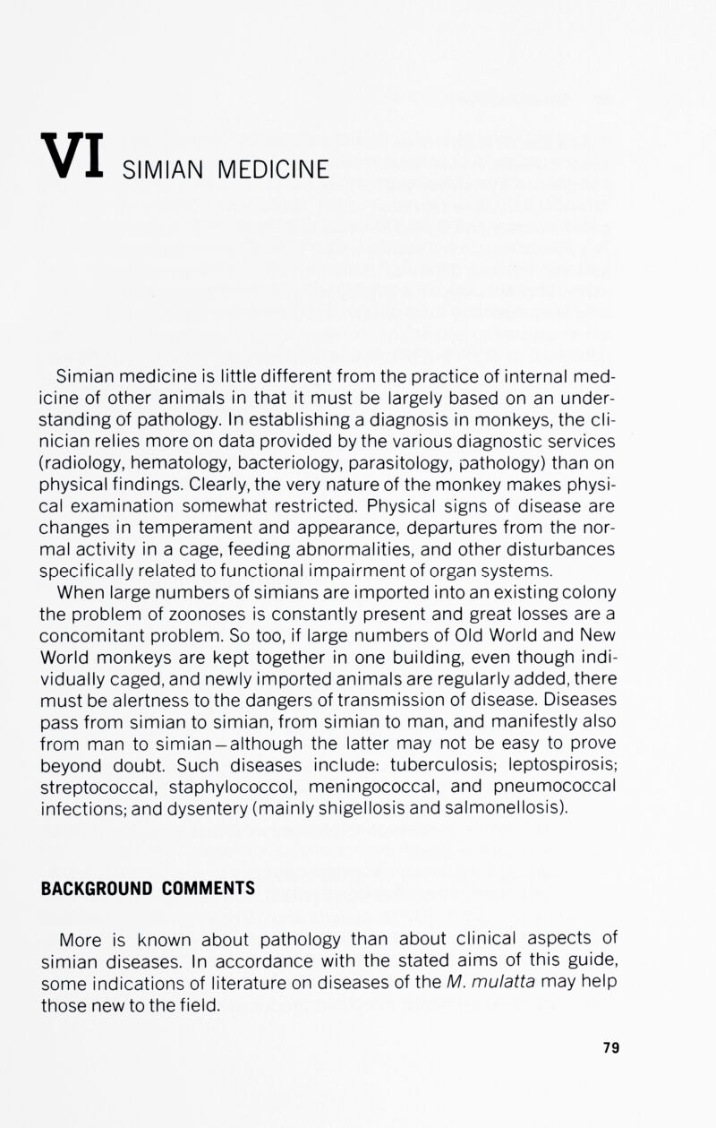 SIMIAN MEDICINE Simian medicine is little different from the practice of internal med¬ icine of other animals in that it must be largely based on an under¬ standing of pathology. In establishing a diagnosis in monkeys, the cli¬ nician relies more on data provided by the various diagnostic services (radiology, hematology, bacteriology, parasitology, pathology) than on physical findings. Clearly, the very nature of the monkey makes physi¬ cal examination somewhat restricted. Physical signs of disease are changes in temperament and appearance, departures from the nor¬ mal activity in a cage, feeding abnormalities, and other disturbances specifically related to functional impairment of organ systems. When large numbers of simians are imported into an existing colony the problem of zoonoses is constantly present and great losses are a concomitant problem. So too, if large numbers of Old World and New World monkeys are kept together in one building, even though indi¬ vidually caged, and newly imported animals are regularly added, there must be alertness to the dangers of transmission of disease. Diseases pass from simian to simian, from simian to man, and manifestly also from man to simian-although the latter may not be easy to prove beyond doubt. Such diseases include: tuberculosis; leptospirosis; streptococcal, staphylococci, meningococcal, and pneumococcal infections; and dysentery (mainly shigellosis and salmonellosis). BACKGROUND COMMENTS More is known about pathology than about clinical aspects of simian diseases. In accordance with the stated aims of this guide, some indications of literature on diseases of the M. mulatta may help those new to the field. 79