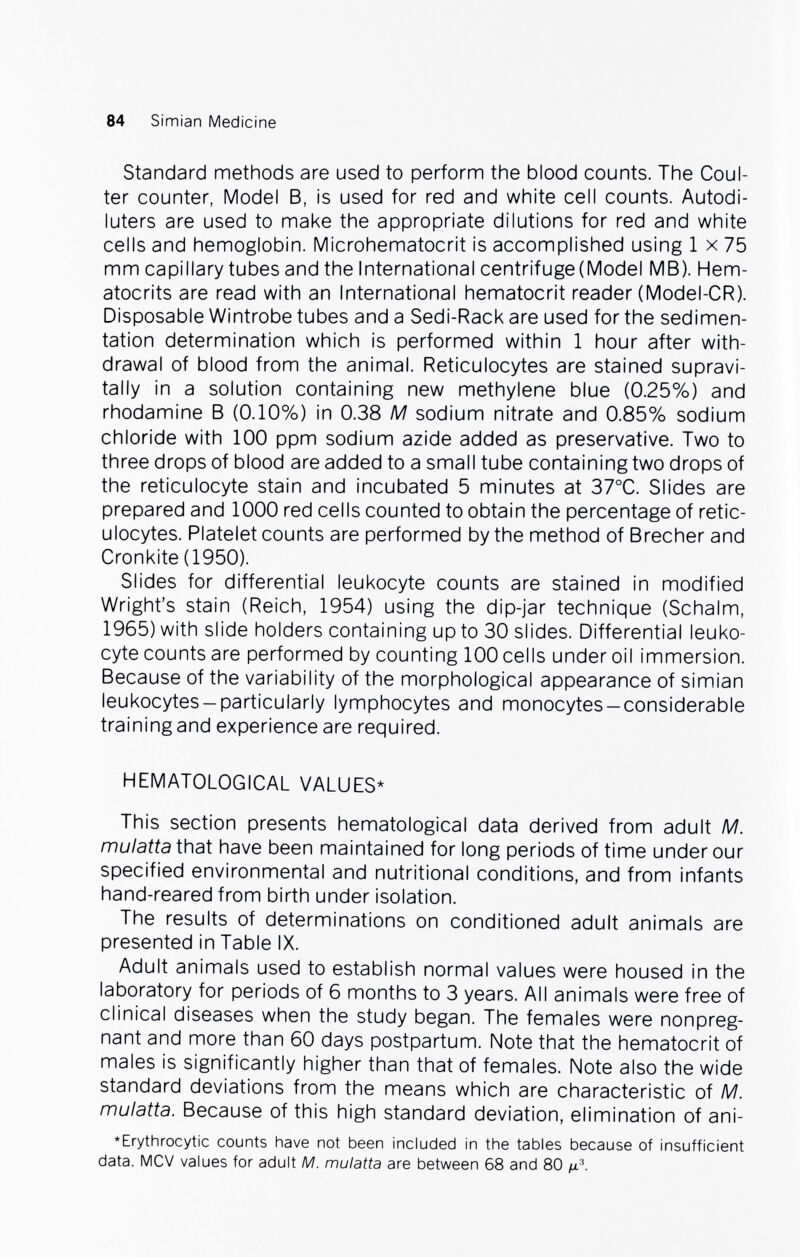 84 Simian Medicine Standard methods are used to perform the blood counts. The Coul¬ ter counter, Model B, is used for red and white cell counts. Autodi- luters are used to make the appropriate dilutions for red and white cells and hemoglobin. Microhematocrit is accomplished using 1 x 75 mm capillary tubes and the International centrifuge (Model MB). Hem¬ atocrits are read with an International hematocrit reader (Model-CR). Disposable Wintrobe tubes and a Sedi-Rack are used for the sedimen¬ tation determination which is performed within 1 hour after with¬ drawal of blood from the animal. Reticulocytes are stained supravi- tally in a solution containing new methylene blue (0.25%) and rhodamine В (0.10%) in 0.38 M sodium nitrate and 0.85% sodium chloride with 100 ppm sodium azide added as preservative. Two to three drops of blood are added to a small tube containing two drops of the reticulocyte stain and incubated 5 minutes at 37°C. Slides are prepared and 1000 red cells counted to obtain the percentage of retic¬ ulocytes. Platelet counts are performed by the method of Brecher and Cronkite (1950). Slides for differential leukocyte counts are stained in modified Wright's stain (Reich, 1954) using the dip-jar technique (Schalm, 1965) with slide holders containing up to 30 slides. Differential leuko¬ cyte counts are performed by counting 100 cells under oil immersion. Because of the variability of the morphological appearance of simian leukocytes-particularly lymphocytes and monocytes-considerable training and experience are required. HEMATOLOGICAL VALUES* This section presents hematological data derived from adult M. mulatta that have been maintained for long periods of time under our specified environmental and nutritional conditions, and from infants hand-reared from birth under isolation. The results of determinations on conditioned adult animals are presented in Table IX. Adult animals used to establish normal values were housed in the laboratory for periods of 6 months to 3 years. All animals were free of clinical diseases when the study began. The females were nonpreg¬ nant and more than 60 days postpartum. Note that the hematocrit of males is significantly higher than that of females. Note also the wide standard deviations from the means which are characteristic of M. mulatta. Because of this high standard deviation, elimination of ani- *Erythrocytic counts have not been included in the tables because of insufficient data. MCV values for adult M. mulatta are between 68 and 80