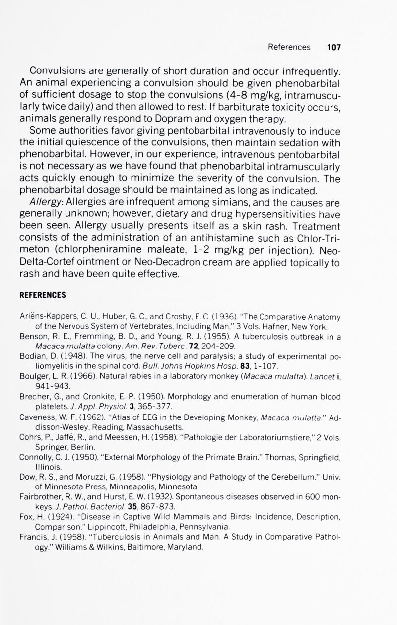 References 107 Convulsions are generally of short duration and occur infrequently. An animal experiencing a convulsion should be given phénobarbital of sufficient dosage to stop the convulsions (4-8 mg/kg, intramuscu¬ larly twice daily) and then allowed to rest. If barbiturate toxicity occurs, animals generally respond to Dopram and oxygen therapy. Some authorities favor giving pentobarbital intravenously to induce the initial quiescence of the convulsions, then maintain sedation with phénobarbital. However, in our experience, intravenous pentobarbital is not necessary as we have found that phénobarbital intramuscularly acts quickly enough to minimize the severity of the convulsion. The phénobarbital dosage should be maintained as long as indicated. Allergy: Allergies are infrequent among simians, and the causes are generally unknown; however, dietary and drug hypersensitivities have been seen. Allergy usually presents itself as a skin rash. Treatment consists of the administration of an antihistamine such as Chlor-Tri- meton (chlorpheniramine maleate, 1-2 mg/kg per injection). Neo- Delta-Cortef ointment or Neo-Decadron cream are applied topically to rash and have been quite effective. REFERENCES Ariëns-Kappers, С. U., Huber, G. С., and Crosby, E. С. (1936). The Comparative Anatomy of the Nervous System of Vertebrates, Including Man, 3 Vols. Hafner, New York. Benson, R. E., Fremming, B. D., and Young, R. J. (1955). A tuberculosis outbreak in a Macaca mulatta colony. Am. Rev. Tuberc. 72,204-209. Bodian, D. (1948). The virus, the nerve cell and paralysis; a study of experimental po¬ liomyelitis in the spinal cord. Bull. Johns Hopkins Hosp. 83, 1-107. Boulger, L. R. (1966). Natural rabies in a laboratory monkey {Macaca mulatta). Lancet i, 941-943. Brecher, G., and Cronkite, E. P. (1950). Morphology and enumeration of human blood platelets. J. Appi. Physiol. 3, 365-377. Caveness, W. F. (1962). Atlas of EEG in the Developing Monkey, Macaca mulatta. Ad- disson-Wesley, Reading, Massachusetts. Gohrs, P., Jaffé, R., and Meessen, H. (1958). Pathologie der Laboratoriumstiere, 2 Vols. Springer, Berlin. Connolly, C. J. (1950). External Morphology of the Primate Brain. Thomas, Springfield, Illinois. Dow, R. S., and Moruzzi, G. (1958). Physiology and Pathology of the Cerebellum. Univ. of Minnesota Press, Minneapolis, Minnesota. Fairbrother, R. W., and Hurst, E. W. (1932). Spontaneous diseases observed in 600 mon¬ keys. J. Pathol. Bacteriol. 35,867-873. Fox, H. (1924). Disease in Captive Wild Mammals and Birds: Incidence, Description, Comparison. Lippincott, Philadelphia, Pennsylvania. Francis, J. (1958). Tuberculosis in Animals and Man. A Study in Comparative Pathol¬ ogy. Williams & Wilkins, Baltimore, Maryland.