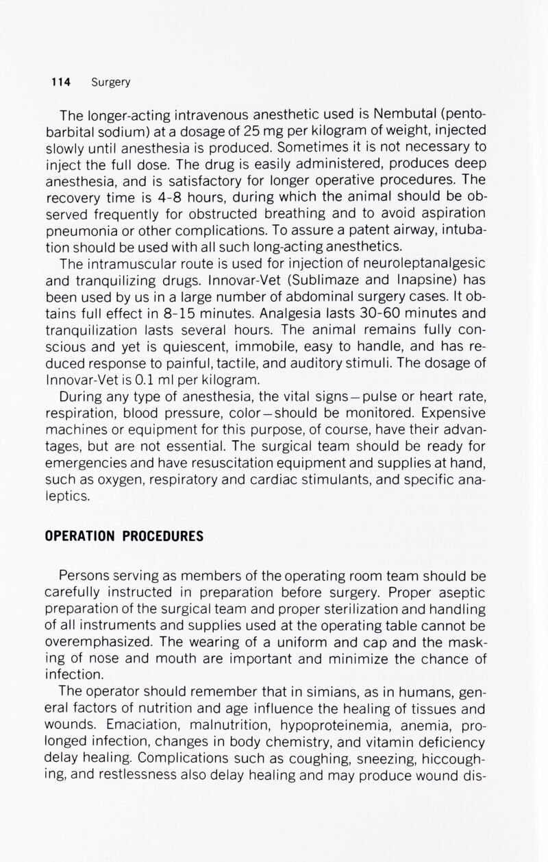 114 Surgery The longer-acting intravenous anesthetic used is Nembutal (pento¬ barbital sodium) at a dosage of 25 mg per kilogram of weight, injected slowly until anesthesia is produced. Sometimes it is not necessary to inject the full dose. The drug is easily administered, produces deep anesthesia, and is satisfactory for longer operative procedures. The recovery time is 4-8 hours, during which the animal should be ob¬ served frequently for obstructed breathing and to avoid aspiration pneumonia or other complications. To assure a patent airway, intuba¬ tion should be used with all such long-acting anesthetics. The intramuscular route is used for injection of neuroleptanalgesic and tranquilizing drugs. Innovar-Vet (Sublimaze and Inapsine) has been used by us in a large number of abdominal surgery cases. It ob¬ tains full effect in 8-15 minutes. Analgesia lasts 30-60 minutes and tranquilization lasts several hours. The animal remains fully con¬ scious and yet is quiescent, immobile, easy to handle, and has re¬ duced response to painful, tactile, and auditory stimuli. The dosage of Innovar-Vet is 0.1 ml per kilogram. During any type of anesthesia, the vital signs —pulse or heart rate, respiration, blood pressure, color—should be monitored. Expensive machines or equipment for this purpose, of course, have their advan¬ tages, but are not essential. The surgical team should be ready for emergencies and have resuscitation equipment and supplies at hand, such as oxygen, respiratory and cardiac stimulants, and specific ana¬ leptics. OPERATION PROCEDURES Persons serving as members of the operating room team should be carefully instructed in preparation before surgery. Proper aseptic preparation of the surgical team and proper sterilization and handling of all instruments and supplies used at the operating table cannot be overemphasized. The wearing of a uniform and cap and the mask¬ ing of nose and mouth are important and minimize the chance of infection. The operator should remember that in simians, as in humans, gen¬ eral factors of nutrition and age influence the healing of tissues and wounds. Emaciation, malnutrition, hypoproteinemia, anemia, pro¬ longed infection, changes in body chemistry, and vitamin deficiency delay healing. Complications such as coughing, sneezing, hiccough¬ ing, and restlessness also delay healing and may produce wound dis-