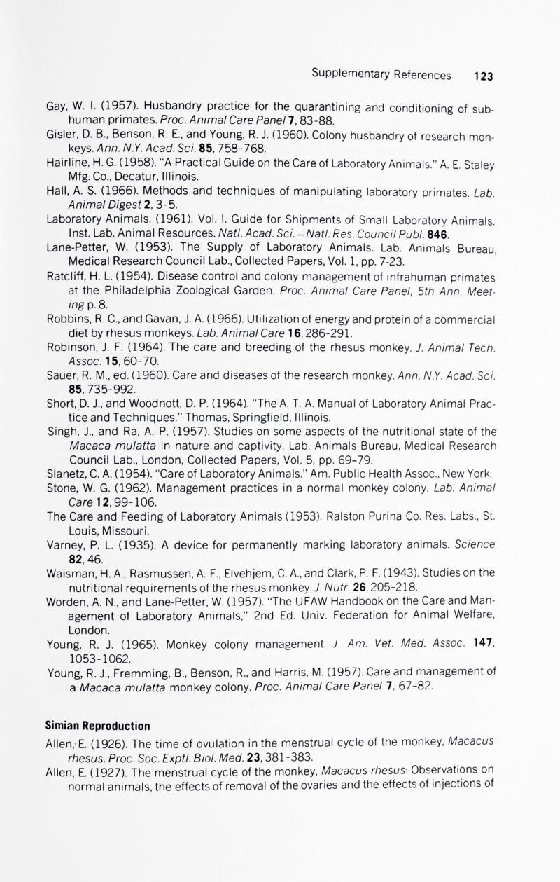 Supplementary References 123 Gay, W. I. (1957). Husbandry practice for the quarantining and conditioning of sub¬ human primates. Proc. Animal Care Panel 7,83-88. Gisler, D. В., Benson, R. E., and Young, R. J. (I960). Colony husbandry of research mon¬ keys. Ann. N.Y. Acad. Sci. 85,758-768. Hairline, H.G. (1958). A Practical Guide on the Care of Laboratory Animals. A. E. Staley Mfg. Co., Decatur, Illinois. Hall, A. S. (1966). Methods and techniques of manipulating laboratory primates. Lab. Animal Digest 2, 3-5. Laboratory Animals. (1961). Vol. I. Guide for Shipments of Small Laboratory Animals. Inst. Lab. Animal Resources. Natl. Acad. Sci.-Natl. Res. Council Pubi. 846. Lane-Petter, W. (1953). The Supply of Laboratory Animals. Lab. Animals Bureau, Medical Research Council Lab., Collected Papers, Vol. 1, pp. 7-23. Ratcliff, H. L. (1954). Disease control and colony management of infrahuman primates at the Philadelphia Zoological Garden. Proc. Animal Care Panel, 5th Ann. Meet¬ ing p. 8. Robbins, R. C., and Gavan, J. A. (1966). Utilization of energy and protein of a commercial diet by rhesus monkeys. Lab. Animal Care 16,286-291. Robinson, J. F. (1964). The care and breeding of the rhesus monkey. J. Animal Tech. Assoc. 15, 60-70. Sauer, R. M., ed. (1960). Care and diseases of the research monkey. Ann. N.Y. Acad. Sci. 85, 735-992. Short,p. J., and Woodnott, D. P. (1964). The A. T. A. Manual of Laboratory Animal Prac¬ tice and Techniques. Thomas, Springfield, Illinois. Singh, J., and Ra, A. P. (1957). Studies on some aspects of the nutritional state of the Macaca mulatta in nature and captivity. Lab. Animals Bureau, Medical Research Council Lab., London, Collected Papers, Vol. 5, pp. 69-79. Slanetz, C. A. (1954). Care of Laboratory Animals. Am. Public Health Assoc., New York. Stone, W. G. (1962). Management practices in a normal monkey colony. Lab. Animal Care 12,99-106. The Care and Feeding of Laboratory Animals (1953). Ralston Purina Co. Res. Labs., St. Louis, Missouri. Varney, P. L. (1935). A device for permanently marking laboratory animals. Science 82, 46. Waisman, H. A., Rasmussen, A. F., Elvehjem, C. A., and Clark, P. F. (1943). Studies on the nutritional requirements of the rhesus monkey. J. Nutr. 26,205-218. Worden, A. N., and Lane-Petter, W. (1957). The UFAW Handbook on the Care and Man¬ agement of Laboratory Animals, 2nd Ed. Univ. Federation for Animal Welfare, London. Young, R. J. (1965). Monkey colony management. J. Am. Vet. Med. Assoc. 147, 1053-1062. Young, R. J., Fremming, В., Benson, R., and Harris, M. (1957). Care and management of a Macaca mulatta monkey colony. Proc. Animal Care Panel 7, 67-82. Simian Reproduction Allen,- E. (1926). The time of ovulation in the menstrual cycle of the monkey, Macacus rhesus. Proc. Soc. Exptl. Biol. Med. 23,381-383. Allen, E. (1927). The menstrual cycle of the monkey, Macacus rhesus-. Observations on normal animals, the effects of removal of the ovaries and the effects of injections of