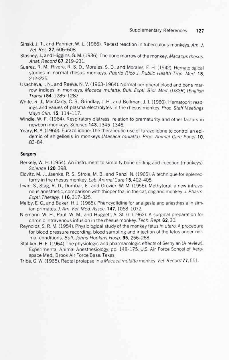 Supplementary References 127 Sinski, J. T., and Pannier, W. L (1966). Re-test reaction in tuberculous monkeys. Am. J. Vet. Res. 27,606-608. Stasney. J., and Higgins, G. M. (1936). The bone marrow of the monkey, Macacus rhesus. Anat. Record 67,219-231. Suarez, R. M., Rivera, R. S. D., Morales, S. D., and Morales, F. H. (1942). Hematological studies in normal rhesus monkeys. Puerto Rico J. Public Health Trop. Med. 18, 212-225. Usacheva, I. N., and Raeva, N. V. (1963-1964). Normal peripheral blood and bone mar¬ row indices in monkeys, Macaca mulatta. Bull. Exptl. Biol. Med. {USSR) (English Transi.) 5A, 1285-1287. White, R. J., MacCarty, C. S., Grindlay, J. H., and Bollman, J. I. (1960). Hematocrit read¬ ings and values of plasma electrolytes in the rhesus monkey. Proc. Staff Meetings Mayo Clin. 15, 114-117. Windle, W. F. (1964). Respiratory distress: relation to prematurity and other factors in newborn monkeys. Science 143,1345-1346. Yeary, R. A. (1960). Furazolidone: The therapeutic use of furazolidone to control an epi¬ demic of shigellosis in monkeys [Macaca mulatta). Proc. Animal Care Panel 10, 83-84. Surgery Berkely, W. H. (1954). An instrument to simplify bone drilling and injection (monkeys). Science 120, 398. Elovitz, M. J., Jaenke, R. S., Strole, M. В., and Renzi, N. (1965). A technique for splenec¬ tomy in the rhesus monkey. Lab. Animal Care 15,402-405. Irwin, S., Stag, R. D., Dumbar, E., and Grovier, W. M. (1956). Methytural, a new intrave¬ nous anesthetic, comparison with thiopenthal in the cat, dog and monkey. J. Pharm. Exptl. Therapy. 116,317-325. Melby, E. C., and Baker, H. J. (1965). Phencyclidine for analgesia and anesthesia in sim¬ ian primates. 7./\m. Vet. Med. Assoc. 147,1068-1072. Niemann, W. H., Paul, W. M., and Huggett, A. St. G. (1962). A surgical preparation for chronic intravenous infusion in the rhesus monkey. Tech. Rept. 62,30. Reynolds, S. R. M. (1954). Physiological study of the monkey fetus in utero-. A procedure for blood pressure recording, blood sampling and injection of the fetus under nor¬ mal conditions. Bull. Johns Hopkins Hosp. 95, 256-268. Stoliker, H. E. (1964).The physiologic and pharmacologic effects of Sernylan (A review). Experimental Animal Anesthesiology, pp. 148-175. U.S. Air Force School of Aero¬ space Med., Brook Air Force Base, Texas. Tribe, G. W. (1965). Rectal prolapse in a Macaca mulatta monkey. Vet. Record!!, 551.