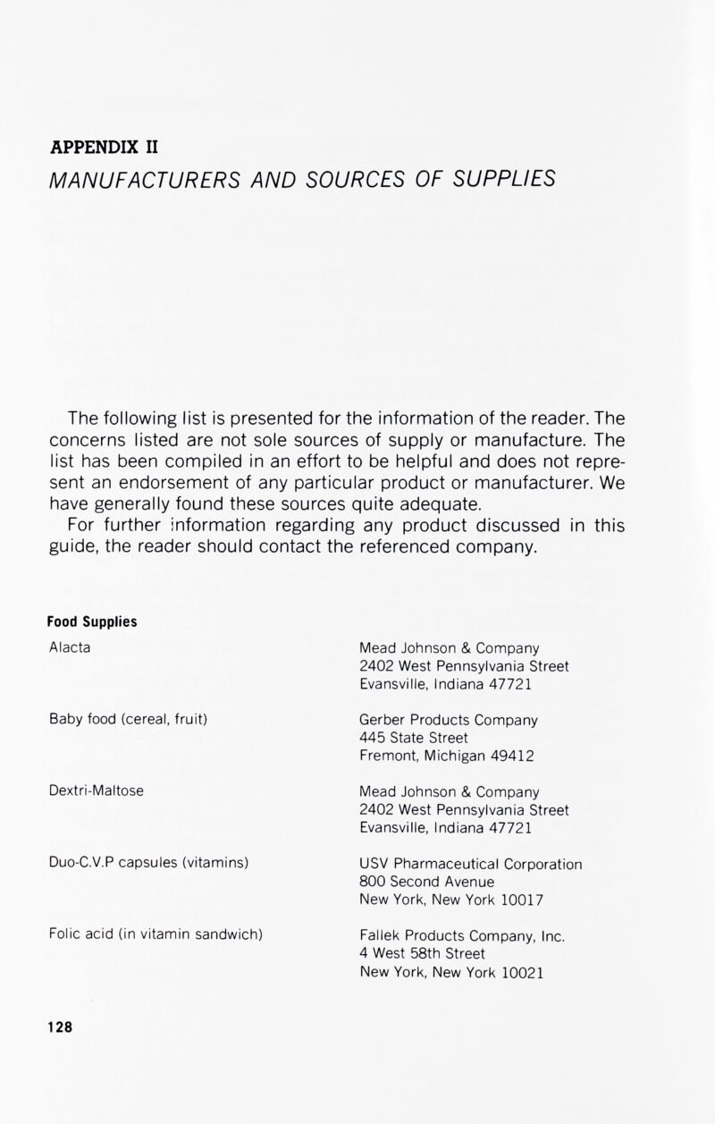 APPENDIX II MANUFACTURERS AND SOURCES OF SUPPLIES The following list is presented for the information of the reader. The concerns listed are not sole sources of supply or manufacture. The list has been compiled in an effort to be helpful and does not repre¬ sent an endorsement of any particular product or manufacturer. We have generally found these sources quite adequate. For further information regarding any product discussed in this guide, the reader should contact the referenced company. Food Supplies Alacta Baby food (cereal, fruit) Dextri-Maltose Duo-C.V.P capsules (vitamins) Folic acid (in vitamin sandwich) Mead Johnson & Company 2402 West Pennsylvania Street Evansville, Indiana 47721 Gerber Products Company 445 State Street Fremont, Michigan 49412 Mead Johnson & Company 2402 West Pennsylvania Street Evansville, Indiana 47721 DSV Pharmaceutical Corporation 800 Second Avenue New York, New York 10017 Faliek Products Company, Inc. 4 West 58th Street New York, New York 10021 128
