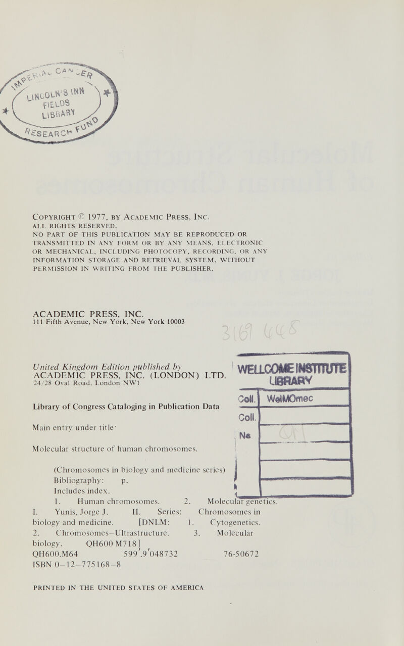 Copyright © 1977, by Academic Press, Inc. all rights reserved. no part of this publication may be reproduced or transmitted in any form or by any means. ei ecironic or mechanical. including photocopy. recording. or any information storage and retrieval system. without permission in writing from the publisher. ACADEMIC PRESS, INC. Ill Fifth Avenue, New York, New York 10003 United Kingdom Edition published bv ACADEMIC PRESS, INC. (LONDON) LTD. WEaCOMEINSmUTE 24/28 Oval Road, London NWl ИвйАЙУ Сок. WelMOmec Library of Congress Cataloging in Publication Data Coll. Main entry under title- N« Molecular structure of human chromosomes. (Chromosomes in biology and medicine series) Bibliography: p. Includes index. 1. Human chromosomes. 2. 1. Yunis, Jorge J. II. Series: ( biology and medicine. [DNLM: 1. 2. Chromosomes-Ultrastructure. 3. Molecular genetics. Chromosomes in Cytogenetics. Molecular biology. OH600 M QH600.M64 ISBN 0-12-775168-8 OH600 M718] 599'.9'048732 76-50672 PRINTED IN THE UNITED STATES OF AMERICA