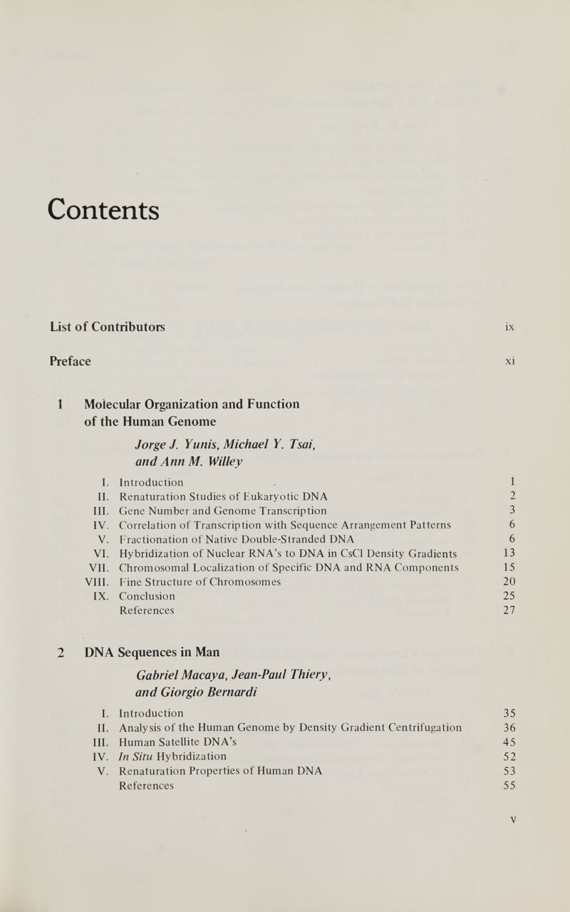 Contents List of Contributors ix Preface xi 1 Molecular Organization and Function of the Human Genome Jorge J. Yunis, Michael Y. Tsai, and Ann M. Willey I. Introduction 1 II. Renaturation Studies of Eukaryotic DNA 2 III. Gene Number and Genome Transcription 3 IV. Correlation of Transcription with Sequence Arrangement Patterns 6 V. Fractionation of Native Double-Stranded DNA 6 VI. Hybridization of Nuclear RNA's to DNA in CsCl Density Gradients 13 VII. Chromosomal Localization of Specific DNA and RNA Components 15 VIII. Fine Structure of Chromosomes 20 IX. Conclusion 25 References 27 2 DNA Sequences in Man Gabriel Macaya, Jean-Paul Thiery, and Giorgio Bernardi I. Introduction 35 II. Analysis of the Human Genome by Density Gradient Centrifugation 36 III. Human Satellite DNA's 45 IV. 5/Yw Hybridization 52 V. Renaturation Properties of Human DNA 53 References 55 V