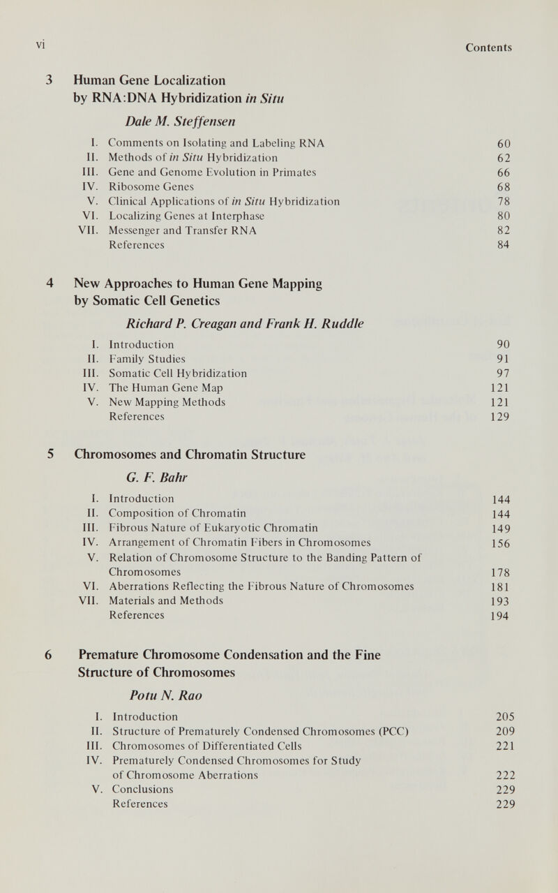 vi Contents 3 Human Gene Localization by RNA:DNA Hybridization in Situ Dale M. Steffensen I. Comments on Isolating and Labeling RNA 60 II. Methods of in Situ Hybridization 62 III. Gene and Genome Evolution in Primates 66 IV. Ribosome Genes 68 V. Clinical Applications of in Situ Hybridization 78 VI. Localizing Genes at Inteфhase 80 VII. Messenger and Transfer RNA 82 References 84 4 New Approaches to Human Gene Mapping by Somatic Cell Genetics Richard P. Creagan and Frank H. Ruddle 1. Introduction 90 II. Family Studies 91 III. Somatic Cell Hybridization 97 IV. The Human Gene Map 121 V. New Mapping Methods 121 References 129 5 Chromosomes and Chromatin Structure G. F. Bahr I. Introduction 144 II. Composition of Chromatin 144 III. Fibrous Nature of Eukaryotic Chromatin 149 IV. Arrangement of Chromatin Fibers in Chromosomes 156 V. Relation of Chromosome Structure to the Banding Pattern of Chromosomes 178 VI. Aberrations Reflecting the Fibrous Nature of Chromosomes 181 VII. Materials and Methods 193 References 194 6 Premature Chromosome Condensation and the Fine Structure of Chromosomes Potu N. Rao 1. Introduction 205 IL Structure of Prematurely Condensed Chromosomes (PCC) 209 III. Chromosomes of Differentiated Cells 221 IV. Prematurely Condensed Chromosomes for Study of Chromosome Aberrations 222 V. Conclusions 229 References 229