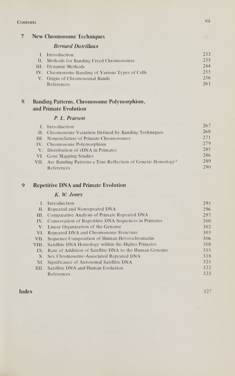 Contents vii 7 New Chromosome Techniques Bernard Du tri I ¡aux I. Introduction 233 П. Methods for Banding l ixed Chromosomes 235 III. Dynamic Methods 244 IV. Chromosome Banding ot Various Types of Cells 255 V. Origin of Chromosomal Bands 256 References 261 8 Banding Patterns, Chromosome Polymorphism, and Primate Evolution P. L. Pearson I. Introduction 267 II. Chromosome Variation Defined by Banding Techniques 268 III. Nomenclature of Primate Chromosomes 271 IV. Chromosome Polymorphism 279 V. Distribution of rDNA in Primates 285 VI. Gene Mapping Studies 286 VII. Are Banding Patterns a True Reflection of Genetic Homology? 289 References 290 9 Repetitive DNA and Primate Evolution K. W. Jones I. Introduction 295 II. Repeated and Nonrepeated DNA 296 III. Comparative Analysis of Primate Repeated DNA 297 IV. Conservation of Repetitive DNA Sequences in Primates 300 V. Linear Organization of the Genome 302 VI. Repeated DNA and Chromosome Structure 303 VII. Sequence Composition of Human Heterochromatin 306 VIII. Satellite DNA Homology within the Higher Primates 308 IX. Rate of Addition of Satellite DNA to the Human Genome 315 X. Sex Chromosome-Associated Repeated DNA 318 XI. Significance of Autosomal Satellite DNA 321 XII. Satellite DNA and Human Evolution 322 References 323 Index 327