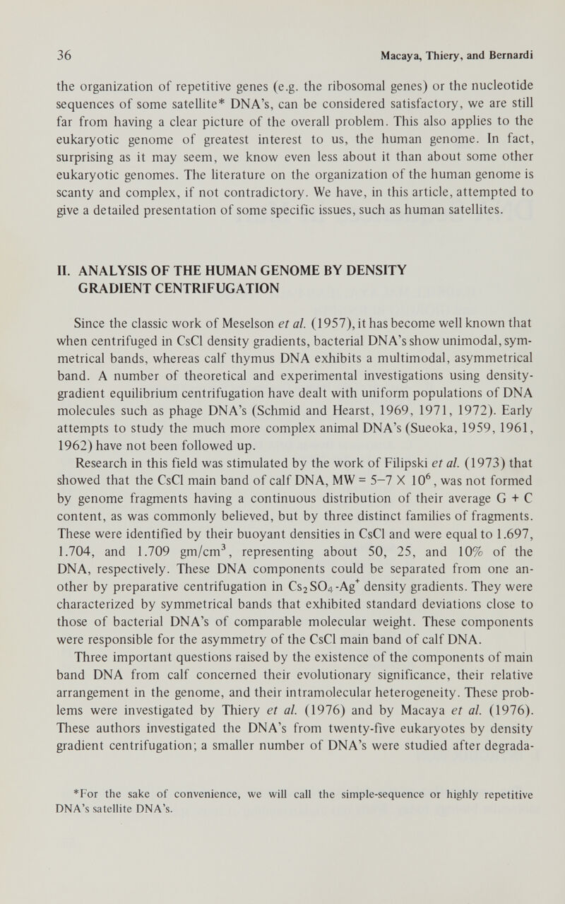 36 Macaya, Thiery, and Bernardi the organization of repetitive genes (e.g. the ribosomal genes) or the nucleotide sequences of some satellite* DNA's, can be considered satisfactory, we are still far from having a clear picture of the overall problem. This also applies to the eukaryotic genome of greatest interest to us, the human genome. In fact, surprising as it may seem, we know even less about it than about some other eukaryotic genomes. The Uterature on the organization of the human genome is scanty and complex, if not contradictory. We have, in this article, attempted to give a detailed presentation of some specific issues, such as human satellites. II. ANALYSIS OF THE HUMAN GENOME BY DENSITY GRADIENT CENTRIFUGATION Since the classic work of Meselson et al. (1957), it has become well known that when centrifuged in CsCl density gradients, bacterial DNA's show unimodal, sym¬ metrical bands, whereas calf thymus DNA exhibits a multimodal, asymmetrical band. A number of theoretical and experimental investigations using density- gradient equilibrium centrifugation have dealt with uniform populations of DNA molecules such as phage DNA's (Schmid and Hearst, 1969, 1971, 1972). Early attempts to study the much more complex animal DNA's (Sueoka, 1959, 1961, 1962) have not been followed up. Research in this field was stimulated by the work of Filipski et al (1973) that showed that the CsCl main band of calf DNA, MW = 5-7 X 10^, was not formed by genome fragments having a continuous distribution of their average G + С content, as was commonly believed, but by three distinct families of fragments. These were identified by their buoyant densities in CsCl and were equal to 1.697, 1.704, and 1.709 gm/cm^, representing about 50, 25, and 10% of the DNA, respectively. These DNA components could be separated from one an¬ other by preparative centrifugation in Cs2S04-Ag'^ density gradients. They were characterized by symmetrical bands that exhibited standard deviations close to those of bacterial DNA's of comparable molecular weight. These components were responsible for the asymmetry of the CsCl main band of calf DNA. Three important questions raised by the existence of the components of main band DNA from calf concerned their evolutionary significance, their relative arrangement in the genome, and their intramolecular heterogeneity. These prob¬ lems were investigated by Thiery et al. (1976) and by Macaya et al. (1976). These authors investigated the DNA's from twenty-five eukaryotes by density gradient centrifugation; a smaller number of DNA's were studied after degrada- *For the sake of convenience, we will call the simple-sequence or highly repetitive DNA's satellite DNA's.