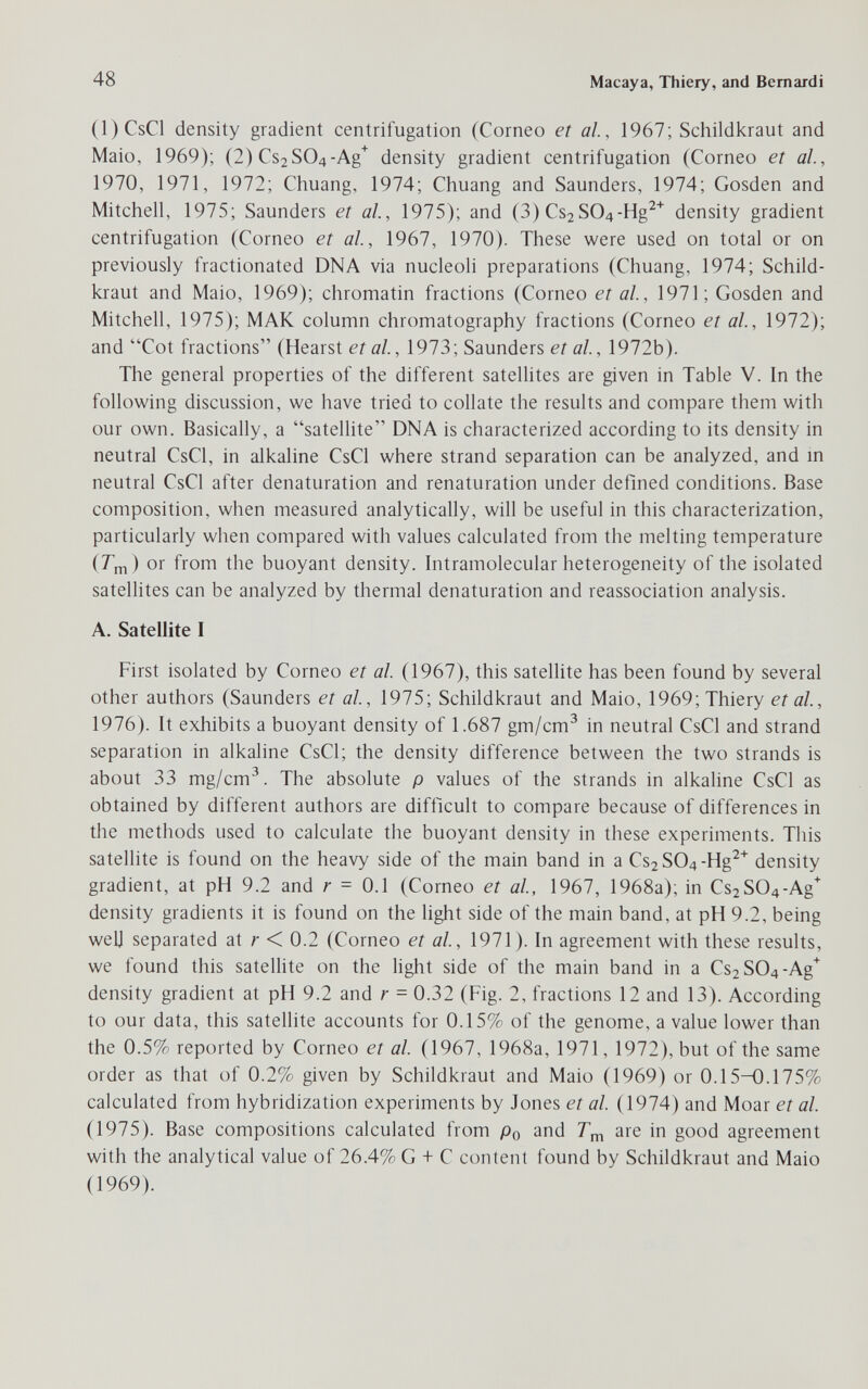 48 Macaya, Thiery, and Bernardi (l)CsCl density gradient centrifugation (Corneo et al, 1967; Schildkraut and Maio, 1969); (2) Cs2S04-Ag^ density gradient centrifugation (Corneo et al., 1970, 1971, 1972; Chuang, 1974; Chuang and Saunders, 1974; Gosden and Mitchell, 1975; Saunders et al, 1975); and (3) Cs2SO^-Hg^^ density gradient centrifugation (Corneo et al, 1967, 1970). These were used on total or on previously fractionated DNA via nucleoli preparations (Chuang, 1974; Schild¬ kraut and Maio, 1969); chromatin fractions (Corneo et al, 1971; Gosden and Mitchell, 1975); МАК column chromatography fractions (Corneo et al, 1972); and Cot fractions (Hearst et al, 1973; Saunders et al, 1972b). The general properties of the different satellites are given in Table V. In the following discussion, we have tried to collate the results and compare them with our own. Basically, a satellite DNA is characterized according to its density in neutral CsCl, in alkaline CsCl where strand separation can be analyzed, and in neutral CsCl after denaturation and renaturation under defined conditions. Base composition, when measured analytically, will be useful in this characterization, particularly when compared with values calculated from the melting temperature (Гт) or from the buoyant density. Intramolecular heterogeneity of the isolated satellites can be analyzed by thermal denaturation and reassociation analysis. A. Satellite I First isolated by Corneo et al. (1967), this satellite has been found by several other authors (Saunders et al, 1975; Schildkraut and Maio, 1969; Thiery et al, 1976). It exhibits a buoyant density of 1.687 gm/cm^ in neutral CsCl and strand separation in alkaline CsCl; the density difference between the two strands is about 33 mg/cm^. The absolute p values of the strands in alkaline CsCl as obtained by different authors are difficult to compare because of differences in the methods used to calculate the buoyant density in these experiments. This satellite is found on the heavy side of the main band in a Cs2 SO4-Hg^* density gradient, at pH 9.2 and r = 0.1 (Corneo et al, 1967, 1968a); in Cs2S04-Ag^ density gradients it is found on the light side of the main band, at pH 9.2, being well separated at r < 0.2 (Corneo et al, 1971). In agreement with these results, we found this satelHte on the light side of the main band in a Cs2S04-Ag'^ density gradient at pH 9.2 and r = 0.32 (Fig. 2, fractions 12 and 13). According to our data, this satellite accounts for 0.15% of the genome, a value lower than the 0.5% reported by Corneo et al. (1967, 1968a, 1971, 1972), but of the same order as that of 0.2% given by Schildkraut and Maio (1969) or 0.15-0.175% calculated from hybridization experiments by Jones et al (1974) and Moar et al (1975). Base compositions calculated from Po and are in good agreement with the analytical value of 26.4% G + С content found by Schildkraut and Maio (1969).