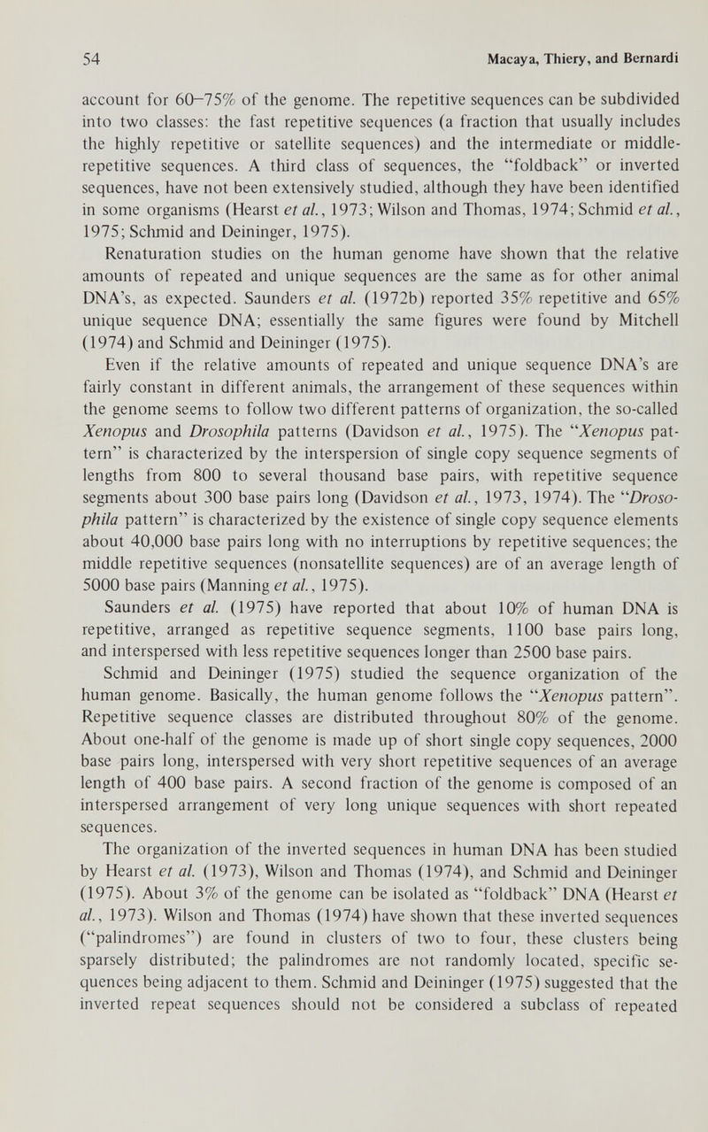 54 Macaya, Thiery, and Bernardi account for 60-75% of the genome. The repetitive sequences can be subdivided into two classes: the fast repetitive sequences (a fraction that usually includes the higlily repetitive or sateUite sequences) and the intermediate or middle- repetitive sequences. A third class of sequences, the foldback or inverted sequences, have not been extensively studied, although they have been identified in some organisms (Hearst et al, 1973; Wilson and Thomas, 1974; Schmid et al, 1975; Schmid and Deininger, 1975). Renaturation studies on the human genome have shown that the relative amounts of repeated and unique sequences are the same as for other animal DNA's, as expected. Saunders et al. (1972b) reported 35% repetitive and 65% unique sequence DNA; essentially the same figures were found by Mitchell (1974) and Schmid and Deininger (1975). Even if the relative amounts of repeated and unique sequence DNA's are fairly constant in different animals, the arrangement of these sequences within the genome seems to follow two different patterns of organization, the so-called Xenopus and Drosophila patterns (Davidson et al, 1975). The ''Xenopus pat¬ tern is characterized by the interspersion of single copy sequence segments of lengths from 800 to several thousand base pairs, with repetitive sequence segments about 300 base pairs long (Davidson et al., 1973, 1974). The Droso¬ phila pattern is characterized by the existence of single copy sequence elements about 40,000 base pairs long with no interruptions by repetitive sequences; the middle repetitive sequences (nonsatellite sequences) are of an average length of 5000 base pairs (Manning et al., 1975). Saunders et al (1975) have reported that about 10% of human DNA is repetitive, arranged as repetitive sequence segments, 1100 base pairs long, and interspersed with less repetitive sequences longer than 2500 base pairs. Schmid and Deininger (1975) studied the sequence organization of the human genome. Basically, the human genome follows the Xenopus pattern. Repetitive sequence classes are distributed throughout 80% of the genome. About one-half of the genome is made up of short single copy sequences, 2000 base pairs long, interspersed with very short repetitive sequences of an average length of 400 base pairs. A second fraction of the genome is composed of an interspersed arrangement of very long unique sequences with short repeated sequences. The organization of the inverted sequences in human DNA has been studied by Hearst et al (1973), Wilson and Thomas (1974), and Schmid and Deininger (1975). About 3% of the genome can be isolated as foldback DNA (Hearst et al, 1973). Wilson and Thomas (1974) have shown that these inverted sequences (palindromes) are found in clusters of two to four, these clusters being sparsely distributed; the palindromes are not randomly located, specific se¬ quences being adjacent to them. Schmid and Deininger (1975) suggested that the inverted repeat sequences should not be considered a subclass of repeated